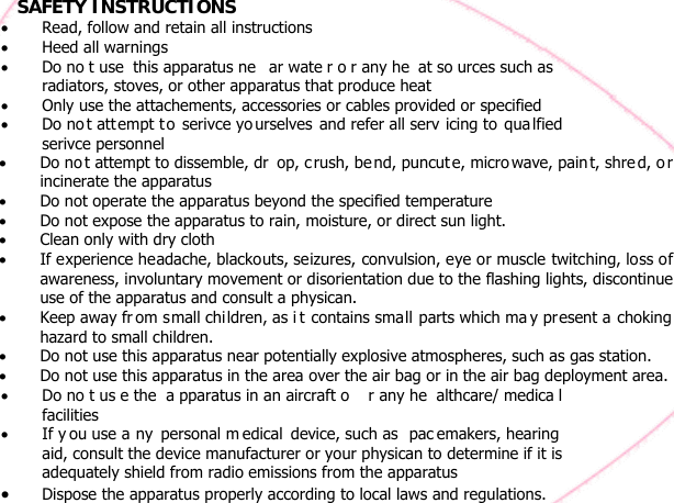     SAFETY INSTRUCTIONS • Read, follow and retain all instructions • Heed all warnings • Do no t use  this apparatus ne ar wate r o r any he at so urces such as  radiators, stoves, or other apparatus that produce heat • Only use the attachements, accessories or cables provided or specified • Do no t attempt t o serivce yo urselves and refer all serv icing to  qua lfied serivce personnel   •  • • • •   •  • •• Do no t us e the  a pparatus in an aircraft o r any he althcare/ medica l facilities • If y ou use a ny personal m edical device, such as  pac emakers, hearing  aid, consult the device manufacturer or your physican to determine if it is adequately shield from radio emissions from the apparatus • Dispose the apparatus properly according to local laws and regulations.   Do no t attempt to dissemble, dr op, c rush, be nd, puncut e, micro wave, paint, shre d, o r incinerate the apparatus  Do not operate the apparatus beyond the specified temperature   Do not expose the apparatus to rain, moisture, or direct sun light.   Clean only with dry cloth  If experience headache, blackouts, seizures, convulsion, eye or muscle twitching, loss of awareness, involuntary movement or disorientation due to the flashing lights, discontinue use of the apparatus and consult a physican.   Keep away fr om small children, as i t contains small parts which ma y present a choking hazard to small children.   Do not use this apparatus near potentially explosive atmospheres, such as gas station.  Do not use this apparatus in the area over the air bag or in the air bag deployment area. 