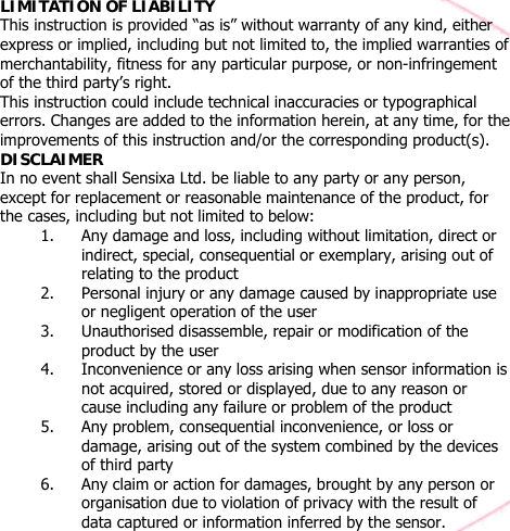  LIMITATION OF LIABILITY   This instruction is provided “as is” without warranty of any kind, either express or implied, including but not limited to, the implied warranties of merchantability, fitness for any particular purpose, or non-infringement of the third party’s right. This instruction could include technical inaccuracies or typographical errors. Changes are added to the information herein, at any time, for the improvements of this instruction and/or the corresponding product(s). DISCLAIMER  In no event shall Sensixa Ltd. be liable to any party or any person, except for replacement or reasonable maintenance of the product, for the cases, including but not limited to below: 1. Any damage and loss, including without limitation, direct or indirect, special, consequential or exemplary, arising out of relating to the product 2. Personal injury or any damage caused by inappropriate use or negligent operation of the user 3. Unauthorised disassemble, repair or modification of the product by the user 4. Inconvenience or any loss arising when sensor information is not acquired, stored or displayed, due to any reason or cause including any failure or problem of the product 5. Any problem, consequential inconvenience, or loss or damage, arising out of the system combined by the devices of third party 6. Any claim or action for damages, brought by any person or organisation due to violation of privacy with the result of data captured or information inferred by the sensor.  