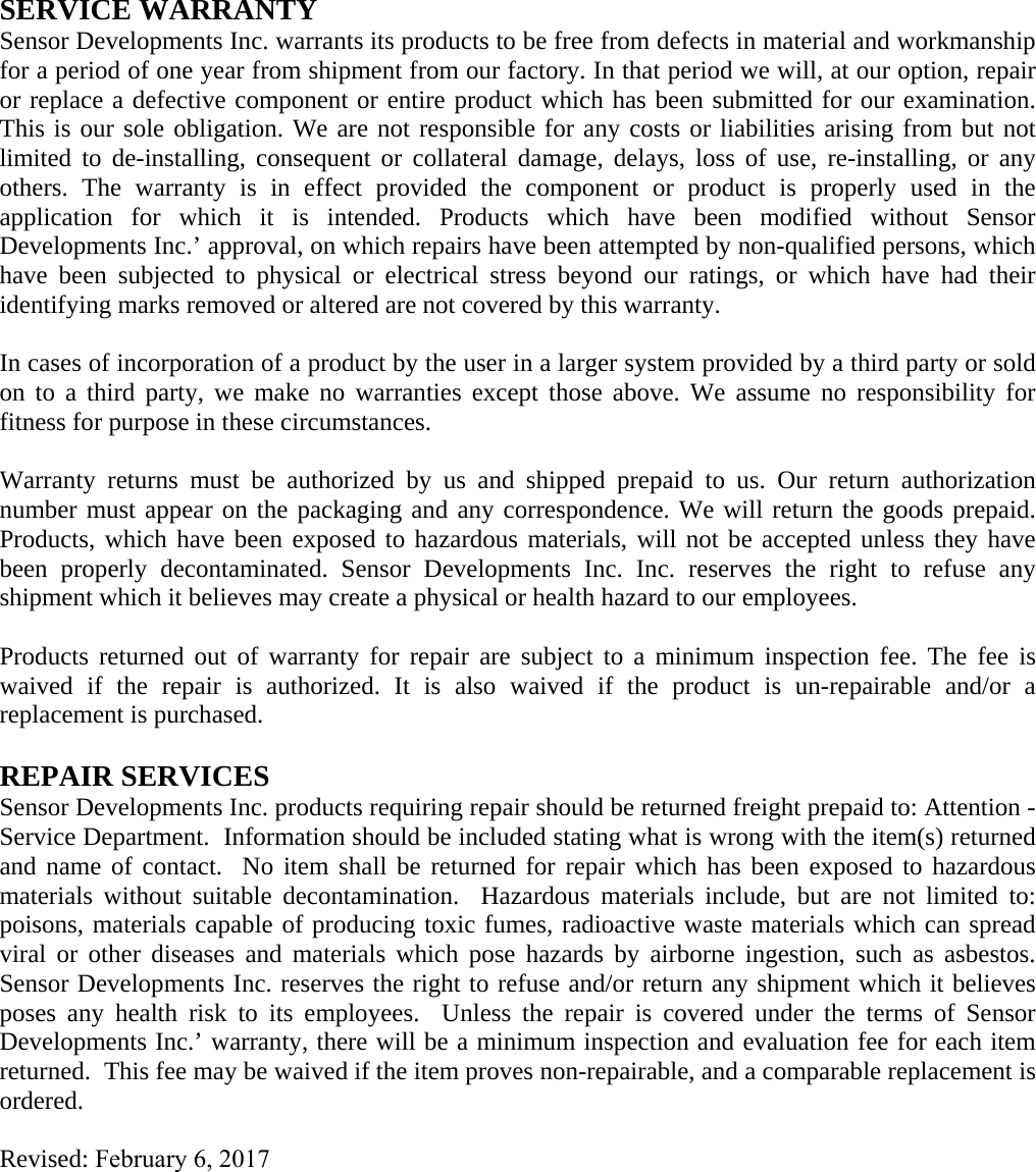 SERVICE WARRANTY Sensor Developments Inc. warrants its products to be free from defects in material and workmanship for a period of one year from shipment from our factory. In that period we will, at our option, repair or replace a defective component or entire product which has been submitted for our examination. This is our sole obligation. We are not responsible for any costs or liabilities arising from but not limited to de-installing, consequent or collateral damage, delays, loss of use, re-installing, or any others. The warranty is in effect provided the component or product is properly used in the application for which it is intended. Products which have been modified without Sensor Developments Inc.’ approval, on which repairs have been attempted by non-qualified persons, which have been subjected to physical or electrical stress beyond our ratings, or which have had their identifying marks removed or altered are not covered by this warranty. In cases of incorporation of a product by the user in a larger system provided by a third party or sold on to a third party, we make no warranties except those above. We assume no responsibility for fitness for purpose in these circumstances. Warranty returns must be authorized by us and shipped prepaid to us. Our return authorization number must appear on the packaging and any correspondence. We will return the goods prepaid. Products, which have been exposed to hazardous materials, will not be accepted unless they have been properly decontaminated. Sensor Developments Inc. Inc. reserves the right to refuse any shipment which it believes may create a physical or health hazard to our employees. Products returned out of warranty for repair are subject to a minimum inspection fee. The fee is waived if the repair is authorized. It is also waived if the product is un-repairable and/or a replacement is purchased. REPAIR SERVICES Sensor Developments Inc. products requiring repair should be returned freight prepaid to: Attention - Service Department.  Information should be included stating what is wrong with the item(s) returned and name of contact.  No item shall be returned for repair which has been exposed to hazardous materials without suitable decontamination.  Hazardous materials include, but are not limited to: poisons, materials capable of producing toxic fumes, radioactive waste materials which can spread viral or other diseases and materials which pose hazards by airborne ingestion, such as asbestos. Sensor Developments Inc. reserves the right to refuse and/or return any shipment which it believes poses any health risk to its employees.  Unless the repair is covered under the terms of Sensor Developments Inc.’ warranty, there will be a minimum inspection and evaluation fee for each item returned.  This fee may be waived if the item proves non-repairable, and a comparable replacement is ordered. Revised: February 6, 2017 