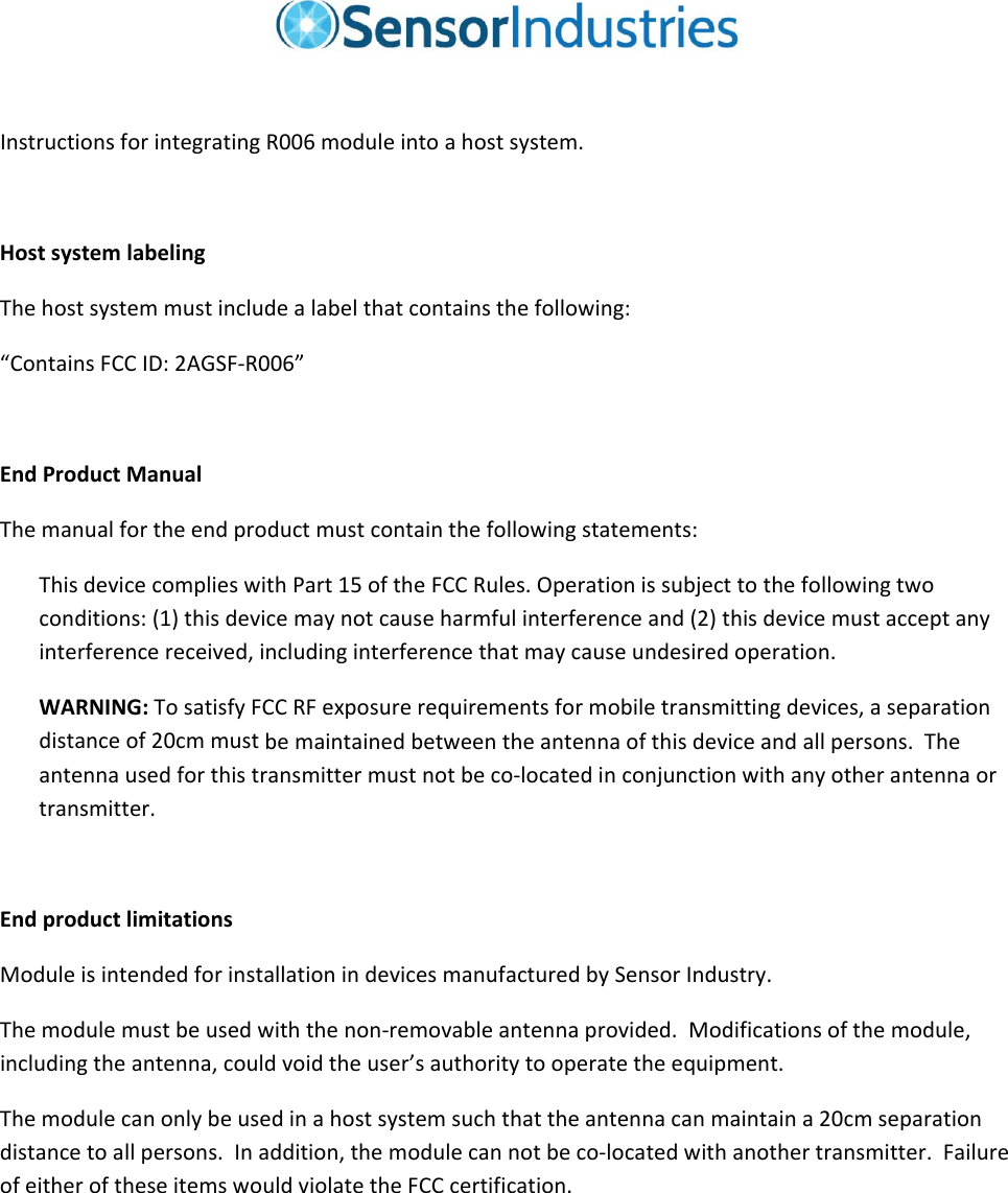 InstructionsforintegratingR006moduleintoahostsystem.HostsystemlabelingThehostsystemmustincludealabelthatcontainsthefollowing:“ContainsFCCID:2AGSF‐R006”EndProductManualThemanualfortheendproductmustcontainthefollowingstatements:ThisdevicecomplieswithPart15oftheFCCRules.Operationissubjecttothefollowingtwoconditions:(1)thisdevicemaynotcauseharmfulinterferenceand(2)thisdevicemustacceptanyinterferencereceived,includinginterferencethatmaycauseundesiredoperation.WARNING:TosatisfyFCCRFexposurerequirementsformobiletransmittingdevices,aseparationdistanceof20cmmustbemaintainedbetweentheantennaofthisdeviceandallpersons.Theantennausedforthistransmittermustnotbeco‐locatedinconjunctionwithanyotherantennaortransmitter.EndproductlimitationsModuleisintendedforinstallationindevicesmanufacturedbySensorIndustry.Themodulemustbeusedwiththenon‐removableantennaprovided.Modificationsofthemodule,includingtheantenna,couldvoidtheuser’sauthoritytooperatetheequipment.Themodulecanonlybeusedinahostsystemsuchthattheantennacanmaintaina20cmseparationdistancetoallpersons.Inaddition,themodulecannotbeco‐locatedwithanothertransmitter.FailureofeitheroftheseitemswouldviolatetheFCCcertification.