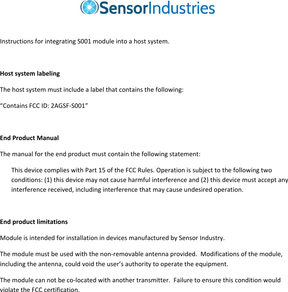 InstructionsforintegratingS001moduleintoahostsystem.HostsystemlabelingThehostsystemmustincludealabelthatcontainsthefollowing:“ContainsFCCID:2AGSF‐S001”EndProductManualThemanualfortheendproductmustcontainthefollowingstatement:ThisdevicecomplieswithPart15oftheFCCRules.Operationissubjecttothefollowingtwoconditions:(1)thisdevicemaynotcauseharmfulinterferenceand(2)thisdevicemustacceptanyinterferencereceived,includinginterferencethatmaycauseundesiredoperation.EndproductlimitationsModuleisintendedforinstallationindevicesmanufacturedbySensorIndustry.Themodulemustbeusedwiththenon‐removableantennaprovided.Modificationsofthemodule,includingtheantenna,couldvoidtheuser’sauthoritytooperatetheequipment.Themodulecannotbeco‐locatedwithanothertransmitter.FailuretoensurethisconditionwouldviolatetheFCCcertification.
