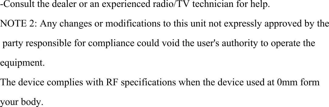 -Consult the dealer or an experienced radio/TV technician for help.NOTE 2: Any changes or modifications to this unit not expressly approved by the   party responsible for compliance could void the user's authority to operate the equipment.The device complies with RF specifications when the device used at 0mm form your body.