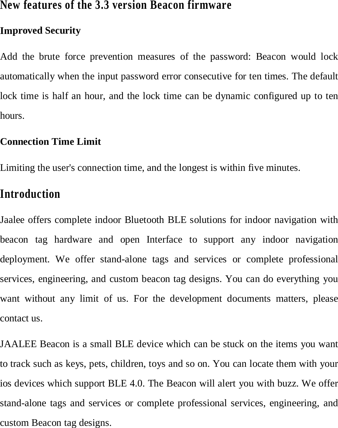 New features of the 3.3 version Beacon firmware Improved Security Add  the brute force prevention measures of the password: Beacon would lock automatically when the input password error consecutive for ten times. The default lock time is half an hour, and the lock time can be dynamic configured up to ten hours.   Connection Time Limit Limiting the user's connection time, and the longest is within five minutes. IntroductionJaalee offers complete indoor Bluetooth BLE solutions for indoor navigation with beacon tag hardware and open Interface to support any indoor navigation deployment.  We offer stand-alone tags and services or complete professional services, engineering, and custom beacon tag designs. You can do everything you want without any limit of us. For the development documents matters, please contact us. JAALEE Beacon is a small BLE device which can be stuck on the items you want to track such as keys, pets, children, toys and so on. You can locate them with your ios devices which support BLE 4.0. The Beacon will alert you with buzz. We offer stand-alone tags and services or complete professional services, engineering, and custom Beacon tag designs. 