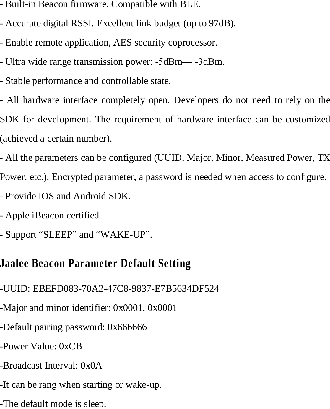 - Built-in Beacon firmware. Compatible with BLE. - Accurate digital RSSI. Excellent link budget (up to 97dB). - Enable remote application, AES security coprocessor. - Ultra wide range transmission power: -5dBm&mdash; -3dBm. - Stable performance and controllable state. - All hardware interface completely open. Developers do not need to rely on the SDK for development. The requirement of hardware interface can be customized (achieved a certain number). - All the parameters can be configured (UUID, Major, Minor, Measured Power, TX Power, etc.). Encrypted parameter, a password is needed when access to configure. - Provide IOS and Android SDK. - Apple iBeacon certified. - Support &ldquo;SLEEP&rdquo; and &ldquo;WAKE-UP&rdquo;. Jaalee Beacon Parameter Default Setting -UUID: EBEFD083-70A2-47C8-9837-E7B5634DF524 -Major and minor identifier: 0x0001, 0x0001 -Default pairing password: 0x666666 -Power Value: 0xCB -Broadcast Interval: 0x0A -It can be rang when starting or wake-up. -The default mode is sleep. 