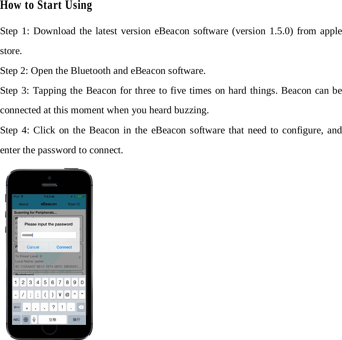 How to Start Using Step 1: Download the latest version eBeacon software (version 1.5.0) from apple store.   Step 2: Open the Bluetooth and eBeacon software. Step 3: Tapping the Beacon for three to five times on hard things. Beacon can be connected at this moment when you heard buzzing. Step 4: Click on the Beacon in the eBeacon software that need to configure, and enter the password to connect. 
