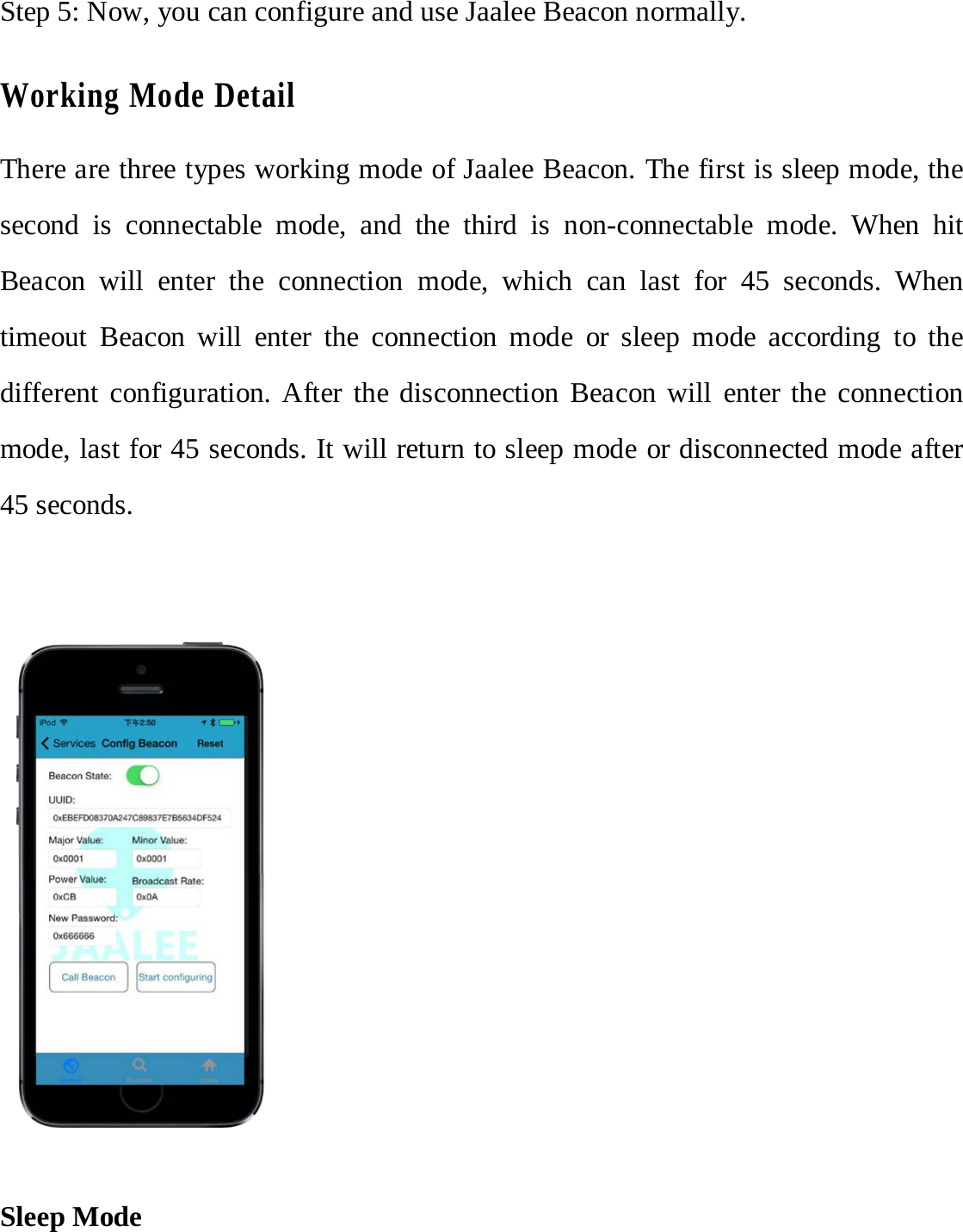 Step 5: Now, you can configure and use Jaalee Beacon normally. Working Mode Detail There are three types working mode of Jaalee Beacon. The first is sleep mode, the second is connectable mode, and the third is non-connectable mode. When hit Beacon will enter the connection mode, which can last for 45 seconds. When timeout Beacon will enter the connection mode or sleep mode according to the different configuration. After the disconnection Beacon will enter the connection mode, last for 45 seconds. It will return to sleep mode or disconnected mode after 45 seconds. Sleep Mode 