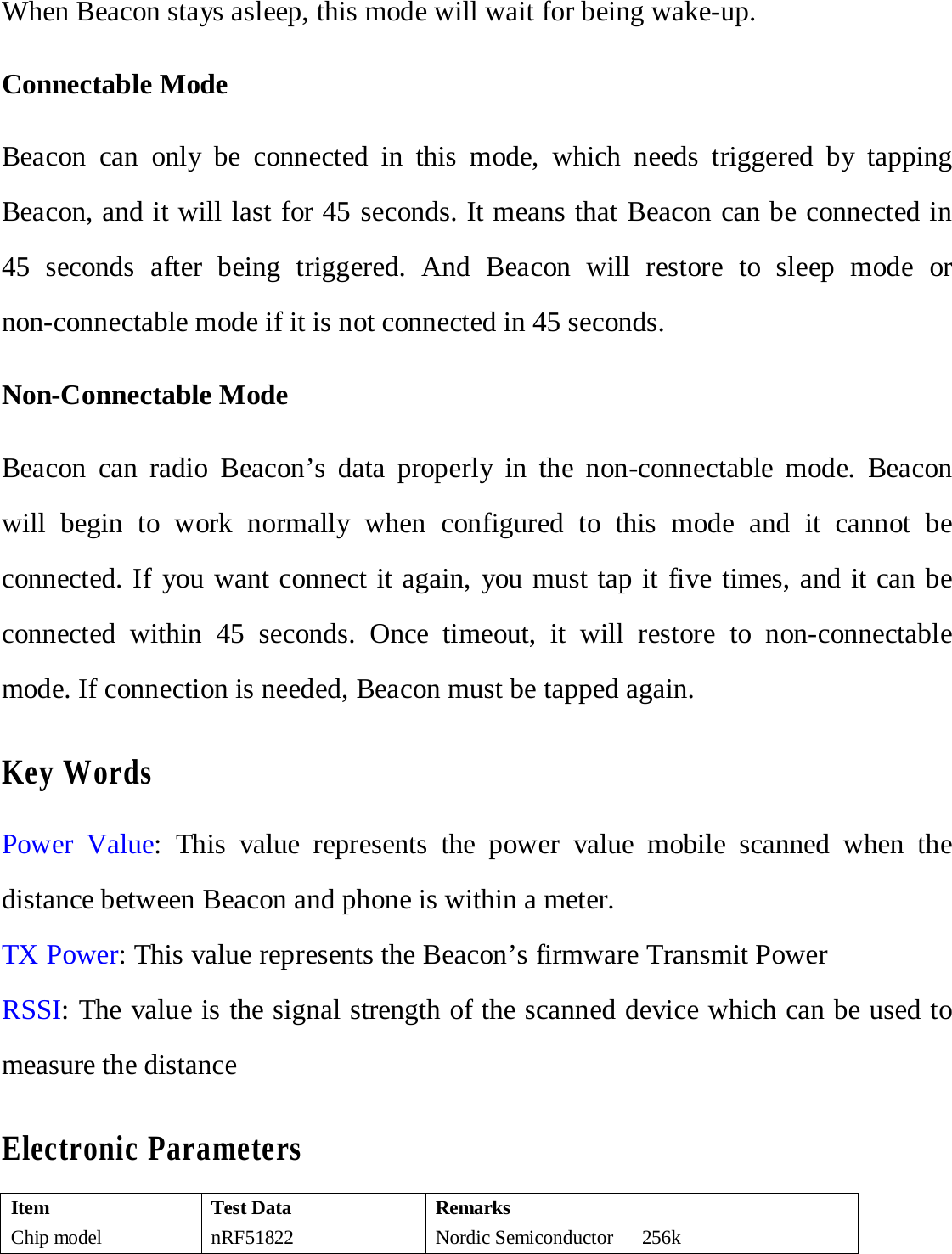 When Beacon stays asleep, this mode will wait for being wake-up. Connectable Mode Beacon can only be connected in this  mode, which needs  triggered by tapping Beacon, and it will last for 45 seconds. It means that Beacon can be connected in 45 seconds after being triggered. And Beacon will restore to sleep mode or non-connectable mode if it is not connected in 45 seconds.   Non-Connectable Mode Beacon can radio Beacon&rsquo;s  data properly in the non-connectable mode. Beacon will begin to work normally when configured to this mode and it cannot be connected. If you want connect it again, you must tap it five times, and it can be connected within 45 seconds. Once timeout, it will restore to non-connectable mode. If connection is needed, Beacon must be tapped again.Key Words Power Value: This value represents the power value mobile scanned when the distance between Beacon and phone is within a meter. TX Power: This value represents the Beacon&rsquo;s firmware Transmit Power RSSI: The value is the signal strength of the scanned device which can be used to measure the distance Electronic Parameters Item Test Data Remarks Chip model  nRF51822  Nordic Semiconductor    256k 