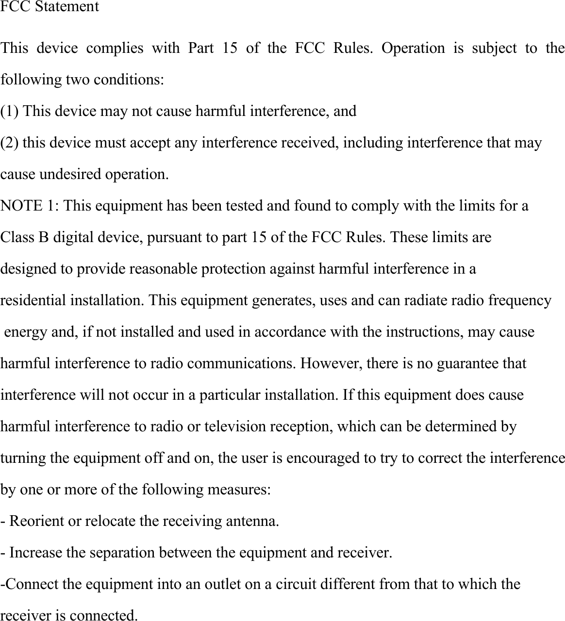 FCC Statement This  device  complies  with  Part  15  of  the  FCC  Rules.  Operation  is  subject  to  the following two conditions:(1) This device may not cause harmful interference, and(2) this device must accept any interference received, including interference that maycause undesired operation.NOTE 1: This equipment has been tested and found to comply with the limits for a Class B digital device, pursuant to part 15 of the FCC Rules. These limits are designed to provide reasonable protection against harmful interference in a residential installation. This equipment generates, uses and can radiate radio frequency energy and, if not installed and used in accordance with the instructions, may causeharmful interference to radio communications. However, there is no guarantee thatinterference will not occur in a particular installation. If this equipment does causeharmful interference to radio or television reception, which can be determined by turning the equipment off and on, the user is encouraged to try to correct the interferenceby one or more of the following measures:- Reorient or relocate the receiving antenna.- Increase the separation between the equipment and receiver.-Connect the equipment into an outlet on a circuit different from that to which thereceiver is connected.