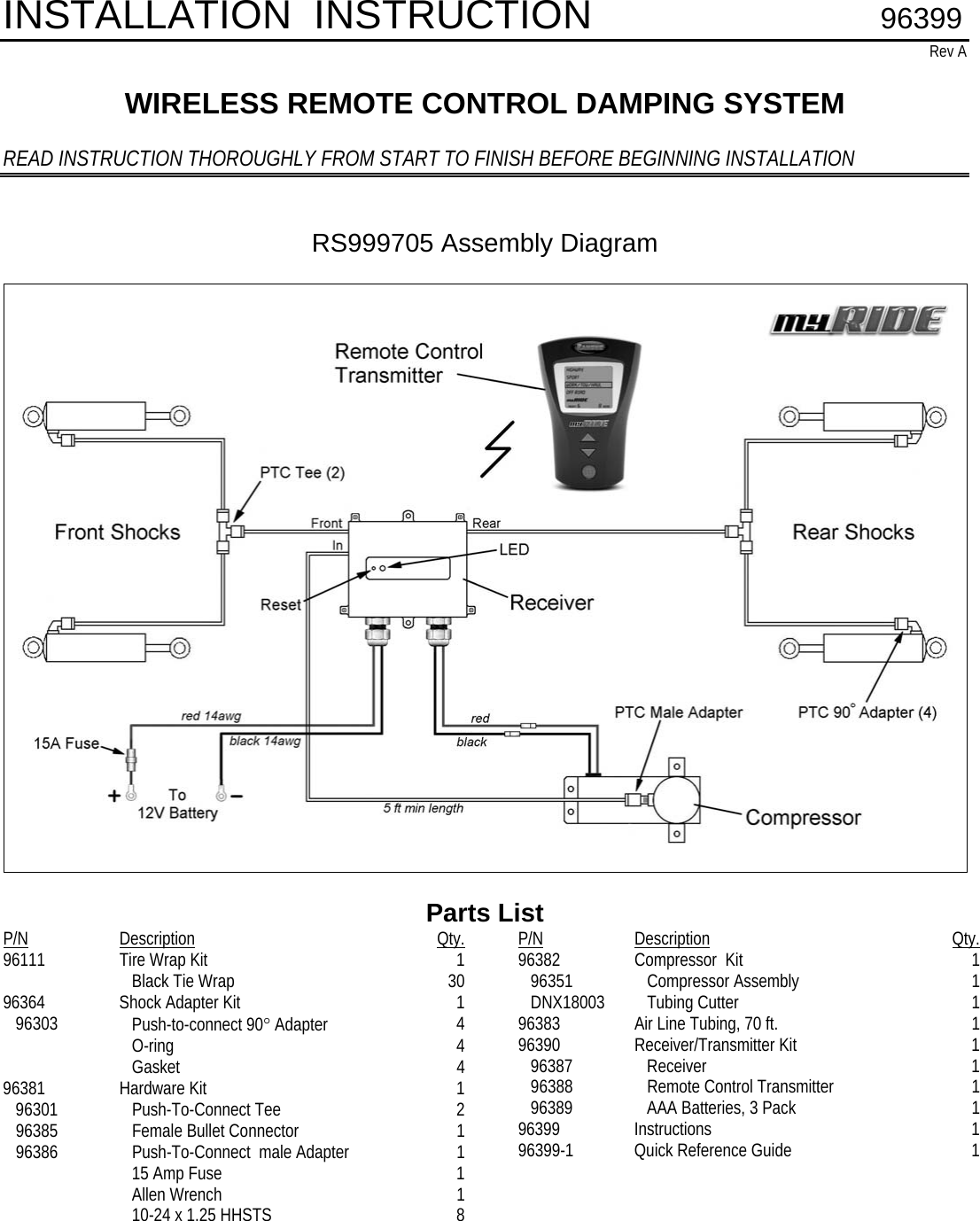 INSTALLATION  INSTRUCTION        96399 Rev A  WIRELESS REMOTE CONTROL DAMPING SYSTEM  READ INSTRUCTION THOROUGHLY FROM START TO FINISH BEFORE BEGINNING INSTALLATION   RS999705 Assembly Diagram    Parts List P/N Description Qty.96111  Tire Wrap Kit  1      Black Tie Wrap  30 96364 Shock Adapter Kit  1    96303     Push-to-connect 90° Adapter  4      O-ring  4      Gasket  4 96381 Hardware Kit  1    96301     Push-To-Connect Tee  2    96385     Female Bullet Connector  1    96386     Push-To-Connect  male Adapter  1      15 Amp Fuse  1      Allen Wrench  1      10-24 x 1.25 HHSTS  8                 P/N Description Qty.96382  Compressor  Kit  1    96351     Compressor Assembly  1    DNX18003     Tubing Cutter   1 96383  Air Line Tubing, 70 ft.  1 96390 Receiver/Transmitter Kit  1    96387     Receiver  1    96388     Remote Control Transmitter  1    96389     AAA Batteries, 3 Pack  1 96399 Instructions  1 96399-1  Quick Reference Guide  1                             