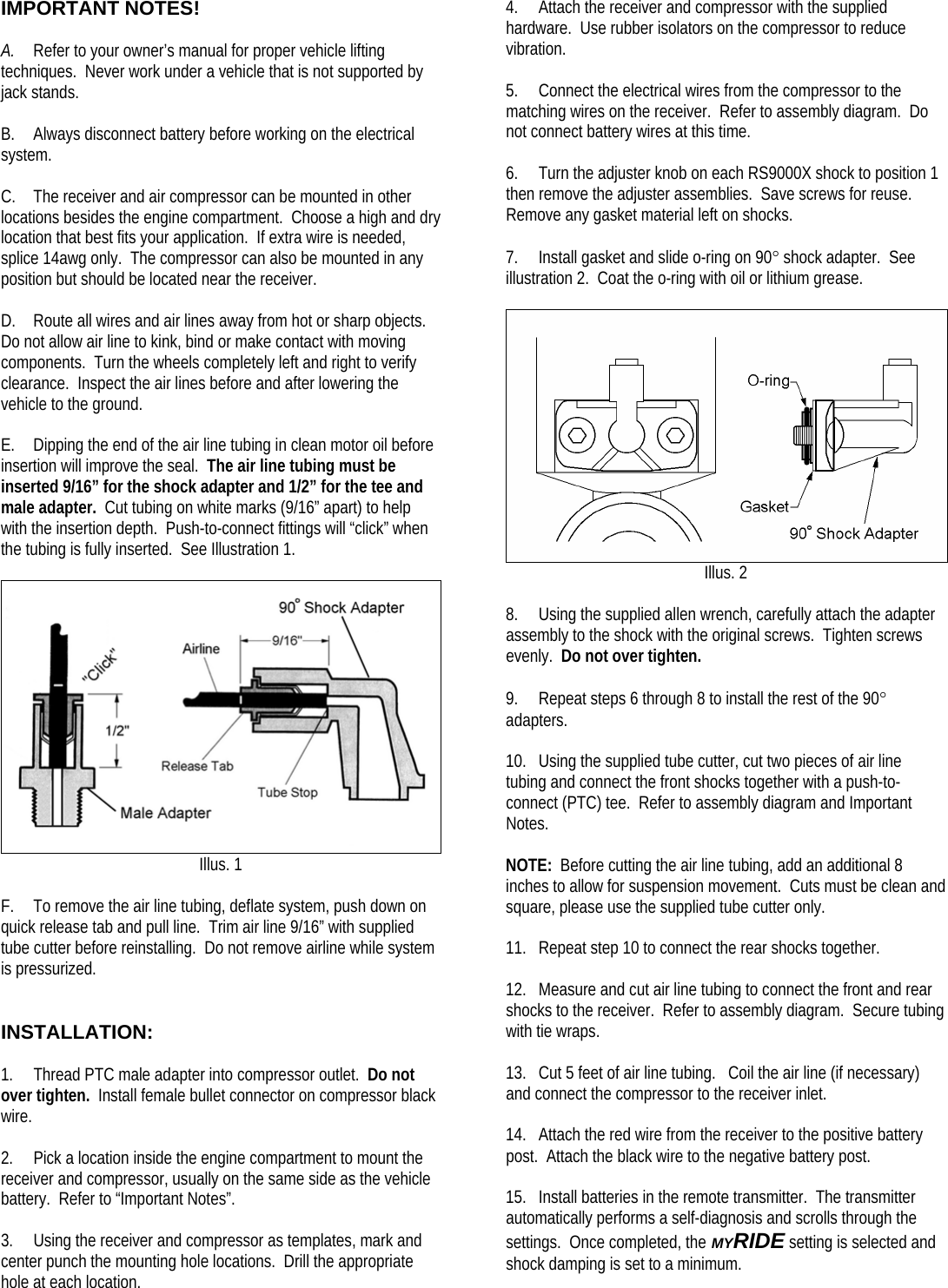 IMPORTANT NOTES!  A. Refer to your owner’s manual for proper vehicle lifting techniques.  Never work under a vehicle that is not supported by jack stands.  B. Always disconnect battery before working on the electrical system.  C. The receiver and air compressor can be mounted in other locations besides the engine compartment.  Choose a high and dry location that best fits your application.  If extra wire is needed, splice 14awg only.  The compressor can also be mounted in any position but should be located near the receiver.  D. Route all wires and air lines away from hot or sharp objects.  Do not allow air line to kink, bind or make contact with moving components.  Turn the wheels completely left and right to verify clearance.  Inspect the air lines before and after lowering the vehicle to the ground.  E. Dipping the end of the air line tubing in clean motor oil before insertion will improve the seal.  The air line tubing must be inserted 9/16” for the shock adapter and 1/2” for the tee and male adapter.  Cut tubing on white marks (9/16” apart) to help with the insertion depth.  Push-to-connect fittings will “click” when the tubing is fully inserted.  See Illustration 1.   Illus. 1  F. To remove the air line tubing, deflate system, push down on quick release tab and pull line.  Trim air line 9/16” with supplied tube cutter before reinstalling.  Do not remove airline while system is pressurized.   INSTALLATION:  1. Thread PTC male adapter into compressor outlet.  Do not over tighten.  Install female bullet connector on compressor black wire.  2. Pick a location inside the engine compartment to mount the receiver and compressor, usually on the same side as the vehicle battery.  Refer to “Important Notes”.  3. Using the receiver and compressor as templates, mark and center punch the mounting hole locations.  Drill the appropriate hole at each location. 4. Attach the receiver and compressor with the supplied hardware.  Use rubber isolators on the compressor to reduce vibration.  5. Connect the electrical wires from the compressor to the matching wires on the receiver.  Refer to assembly diagram.  Do not connect battery wires at this time.  6. Turn the adjuster knob on each RS9000X shock to position 1 then remove the adjuster assemblies.  Save screws for reuse.  Remove any gasket material left on shocks.  7. Install gasket and slide o-ring on 90° shock adapter.  See illustration 2.  Coat the o-ring with oil or lithium grease.   Illus. 2  8. Using the supplied allen wrench, carefully attach the adapter assembly to the shock with the original screws.  Tighten screws evenly.  Do not over tighten.  9. Repeat steps 6 through 8 to install the rest of the 90° adapters.  10. Using the supplied tube cutter, cut two pieces of air line tubing and connect the front shocks together with a push-to-connect (PTC) tee.  Refer to assembly diagram and Important Notes.  NOTE:  Before cutting the air line tubing, add an additional 8 inches to allow for suspension movement.  Cuts must be clean and square, please use the supplied tube cutter only.  11. Repeat step 10 to connect the rear shocks together.  12. Measure and cut air line tubing to connect the front and rear shocks to the receiver.  Refer to assembly diagram.  Secure tubing with tie wraps.  13. Cut 5 feet of air line tubing.   Coil the air line (if necessary) and connect the compressor to the receiver inlet.  14. Attach the red wire from the receiver to the positive battery post.  Attach the black wire to the negative battery post.  15. Install batteries in the remote transmitter.  The transmitter automatically performs a self-diagnosis and scrolls through the settings.  Once completed, the MYRIDE setting is selected and shock damping is set to a minimum.  