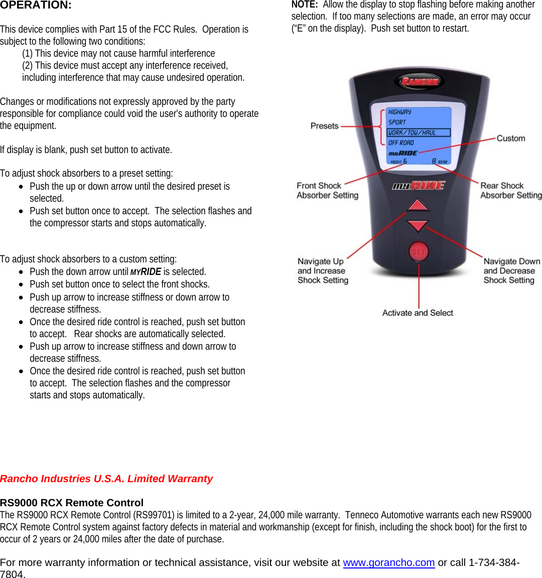 NOTE:  Allow the display to stop flashing before making another selection.  If too many selections are made, an error may occur (“E” on the display).  Push set button to restart. OPERATION:  This device complies with Part 15 of the FCC Rules.  Operation is subject to the following two conditions:      (1) This device may not cause harmful interference (2) This device must accept any interference received, including interference that may cause undesired operation.   Changes or modifications not expressly approved by the party responsible for compliance could void the user&apos;s authority to operate the equipment. If display is blank, push set button to activate.  To adjust shock absorbers to a preset setting: • Push the up or down arrow until the desired preset is selected. • Push set button once to accept.  The selection flashes and the compressor starts and stops automatically.   To adjust shock absorbers to a custom setting: • Push the down arrow until MYRIDE is selected. • Push set button once to select the front shocks. • Push up arrow to increase stiffness or down arrow to decrease stiffness. • Once the desired ride control is reached, push set button to accept.   Rear shocks are automatically selected. • Push up arrow to increase stiffness and down arrow to decrease stiffness.  • Once the desired ride control is reached, push set button to accept.  The selection flashes and the compressor starts and stops automatically.             Rancho Industries U.S.A. Limited Warranty  RS9000 RCX Remote Control The RS9000 RCX Remote Control (RS99701) is limited to a 2-year, 24,000 mile warranty.  Tenneco Automotive warrants each new RS9000 RCX Remote Control system against factory defects in material and workmanship (except for finish, including the shock boot) for the first to occur of 2 years or 24,000 miles after the date of purchase.  For more warranty information or technical assistance, visit our website at www.gorancho.com or call 1-734-384-7804.              