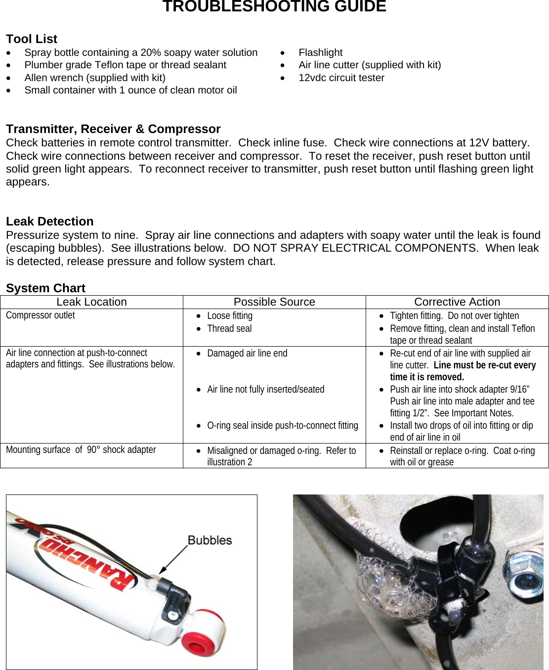 TROUBLESHOOTING GUIDE  Tool List •  Spray bottle containing a 20% soapy water solution  • Flashlight •  Plumber grade Teflon tape or thread sealant  •  Air line cutter (supplied with kit) •  Allen wrench (supplied with kit)  • 12vdc circuit tester •  Small container with 1 ounce of clean motor oil     Transmitter, Receiver &amp; Compressor Check batteries in remote control transmitter.  Check inline fuse.  Check wire connections at 12V battery.  Check wire connections between receiver and compressor.  To reset the receiver, push reset button until solid green light appears.  To reconnect receiver to transmitter, push reset button until flashing green light appears.   Leak Detection Pressurize system to nine.  Spray air line connections and adapters with soapy water until the leak is found (escaping bubbles).  See illustrations below.  DO NOT SPRAY ELECTRICAL COMPONENTS.  When leak is detected, release pressure and follow system chart.  System Chart Leak Location  Possible Source  Corrective Action Compressor outlet  • Loose fitting • Thread seal • Tighten fitting.  Do not over tighten • Remove fitting, clean and install Teflon tape or thread sealant Air line connection at push-to-connect adapters and fittings.  See illustrations below. • Damaged air line end   • Air line not fully inserted/seated   • O-ring seal inside push-to-connect fitting • Re-cut end of air line with supplied air line cutter.  Line must be re-cut every time it is removed. • Push air line into shock adapter 9/16” Push air line into male adapter and tee fitting 1/2”.  See Important Notes. • Install two drops of oil into fitting or dip end of air line in oil Mounting surface  of  90° shock adapter  • Misaligned or damaged o-ring.  Refer to illustration 2 • Reinstall or replace o-ring.  Coat o-ring with oil or grease       