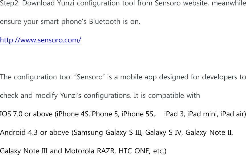  Step2: Download Yunzi configuration tool from Sensoro website, meanwhile ensure your smart phone’s Bluetooth is on. http://www.sensoro.com/  The configuration tool “Sensoro” is a mobile app designed for developers to check and modify Yunzi’s configurations. It is compatible with   IOS 7.0 or above (iPhone 4S,iPhone 5, iPhone 5S，  iPad 3, iPad mini, iPad air) Android 4.3 or above (Samsung Galaxy S III, Galaxy S IV, Galaxy Note II, Galaxy Note III and Motorola RAZR, HTC ONE, etc.)  