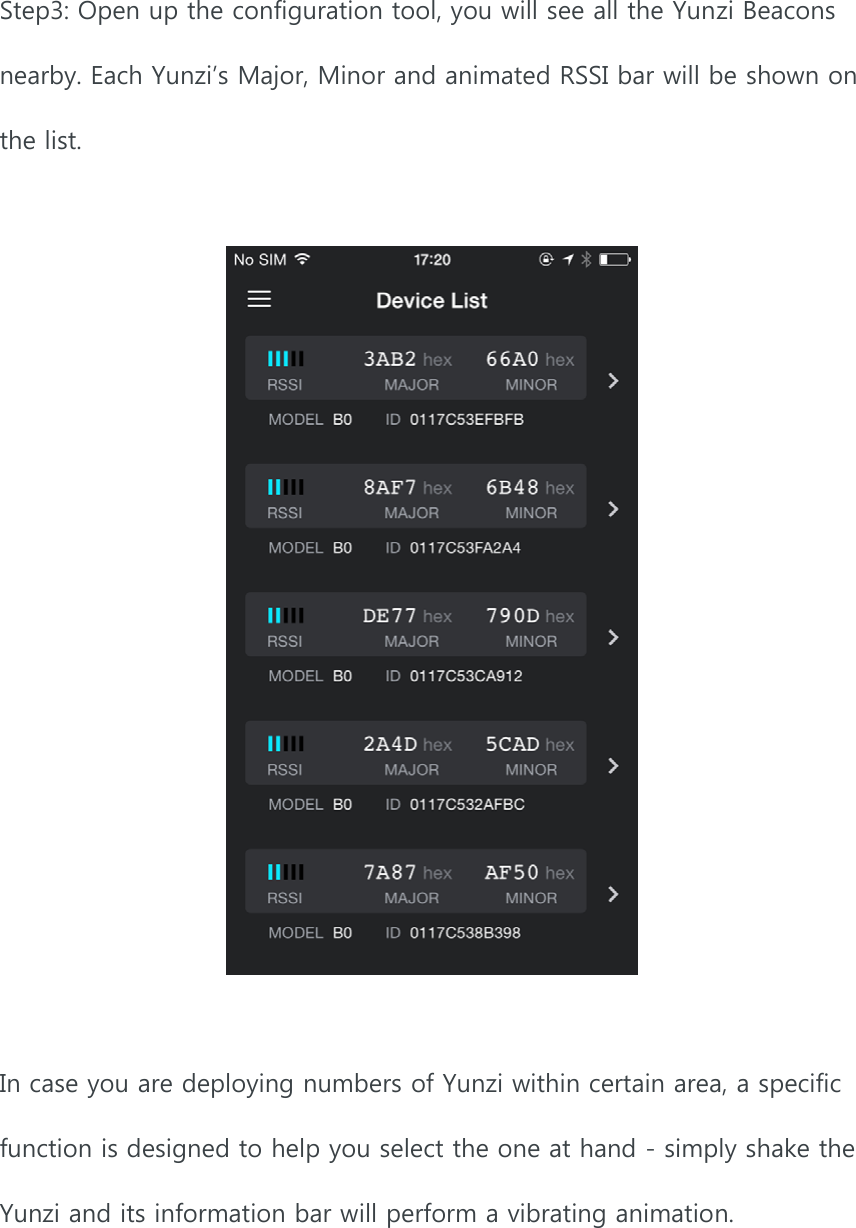 Step3: Open up the configuration tool, you will see all the Yunzi Beacons nearby. Each Yunzi’s Major, Minor and animated RSSI bar will be shown on the list.      In case you are deploying numbers of Yunzi within certain area, a specific function is designed to help you select the one at hand - simply shake the Yunzi and its information bar will perform a vibrating animation.    