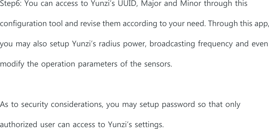 Step6: You can access to Yunzi’s UUID, Major and Minor through this configuration tool and revise them according to your need. Through this app, you may also setup Yunzi’s radius power, broadcasting frequency and even modify the operation parameters of the sensors.    As to security considerations, you may setup password so that only authorized user can access to Yunzi’s settings.    
