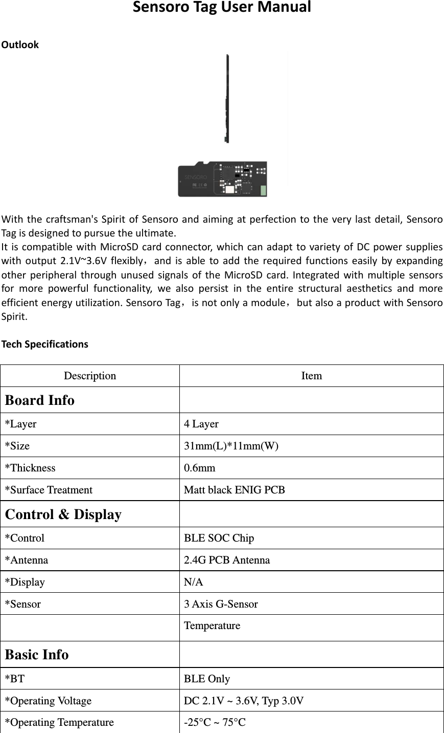 SensoroTagUserManualOutlook Withthecraftsman&apos;sSpiritofSensoroandaimingatperfectiontotheverylastdetail,SensoroTagisdesignedtopursuetheultimate.ItiscompatiblewithMicroSDcardconnector,whichcanadapttovarietyofDCpowersupplieswithoutput2.1V~3.6Vflexibly，andisabletoaddtherequiredfunctionseasilybyexpandingotherperipheralthroughunusedsignalsoftheMicroSDcard.Integratedwithmultiplesensorsformorepowerfulfunctionality,wealsopersistintheentirestructuralaestheticsandmoreefficientenergyutilization.SensoroTag，isnotonlyamodule，butalsoaproductwithSensoroSpirit.TechSpecificationsDescriptionItemBoard Info*Layer4 Layer*Size31mm(L)*11mm(W)*Thickness 0.6mm*Surface Treatment Matt black ENIG PCBControl &amp; Display*ControlBLE SOC Chip*Antenna2.4G PCB Antenna*DisplayN/A*Sensor3 Axis G-Sensor TemperatureBasic Info*BTBLE Only *Operating Voltage DC 2.1V ~ 3.6V, Typ 3.0V *Operating Temperature-25°C ~ 75°C