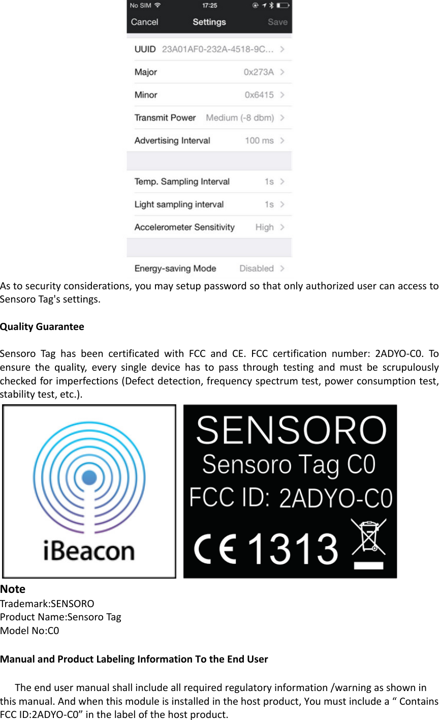 Astosecurityconsiderations,youmaysetuppasswordsothatonlyauthorizedusercanaccesstoSensoroTag&apos;ssettings.QualityGuaranteeSensoroTaghasbeencertificatedwithFCCandCE.FCCcertificationnumber:2ADYO‐C0.To ensurethequality,everysingledevicehastopassthroughtestingandmustbescrupulouslycheckedforimperfections(Defectdetection,frequencyspectrumtest,powerconsumptiontest,stabilitytest,etc.).NoteTrademark:SENSOROProductName:SensoroTagModelNo:C0ManualandProductLabelingInformationTotheEndUserTheendusermanualshallincludeallrequiredregulatoryinformation/warningasshowninthismanual.Andwhenthismoduleisinstalledinthehostproduct,Youmustincludea“ContainsFCCID:2ADYO‐C0”inthelabelofthehostproduct.