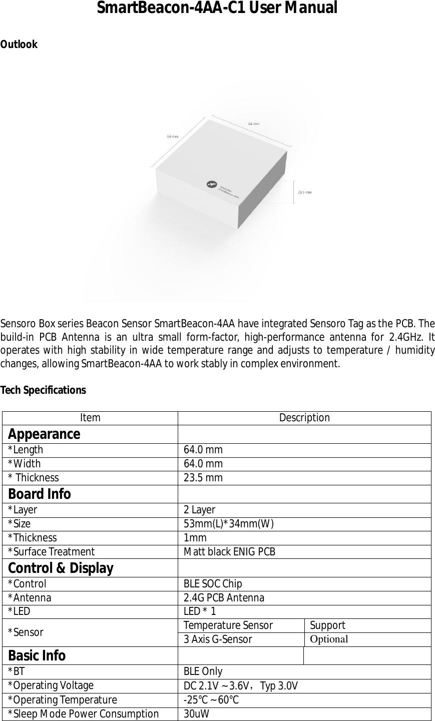 SmartBeacon-4AA-C1 User ManualOutlookSensoro Box series Beacon Sensor SmartBeacon-4AA have integrated Sensoro Tag as the PCB. Thebuild-in PCB Antenna is an ultra small form-factor, high-performance antenna for 2.4GHz. Itoperates with high stability in wide temperature range and adjusts to temperature / humiditychanges, allowing SmartBeacon-4AA to work stably in complex environment.Tech SpecificationsItem DescriptionAppearance*Length 64.0 mm*Width 64.0 mm* Thickness 23.5 mmBoard Info*Layer 2Layer*Size 53mm(L)*34mm(W)*Thickness 1mm*SurfaceTreatment Matt black ENIG PCBControl &amp; Display*Control BLE SOC Chip*Antenna 2.4G PCB Antenna*LED LED*1*Sensor Temperature Sensor Support3 Axis G-Sensor OptionalBasic Info*BT BLE Only*Operating Voltage DC 2.1V ~ 3.6V，Typ 3.0V*Operating Temperature -25°C ~ 60°C*Sleep Mode Power Consumption 30uW
