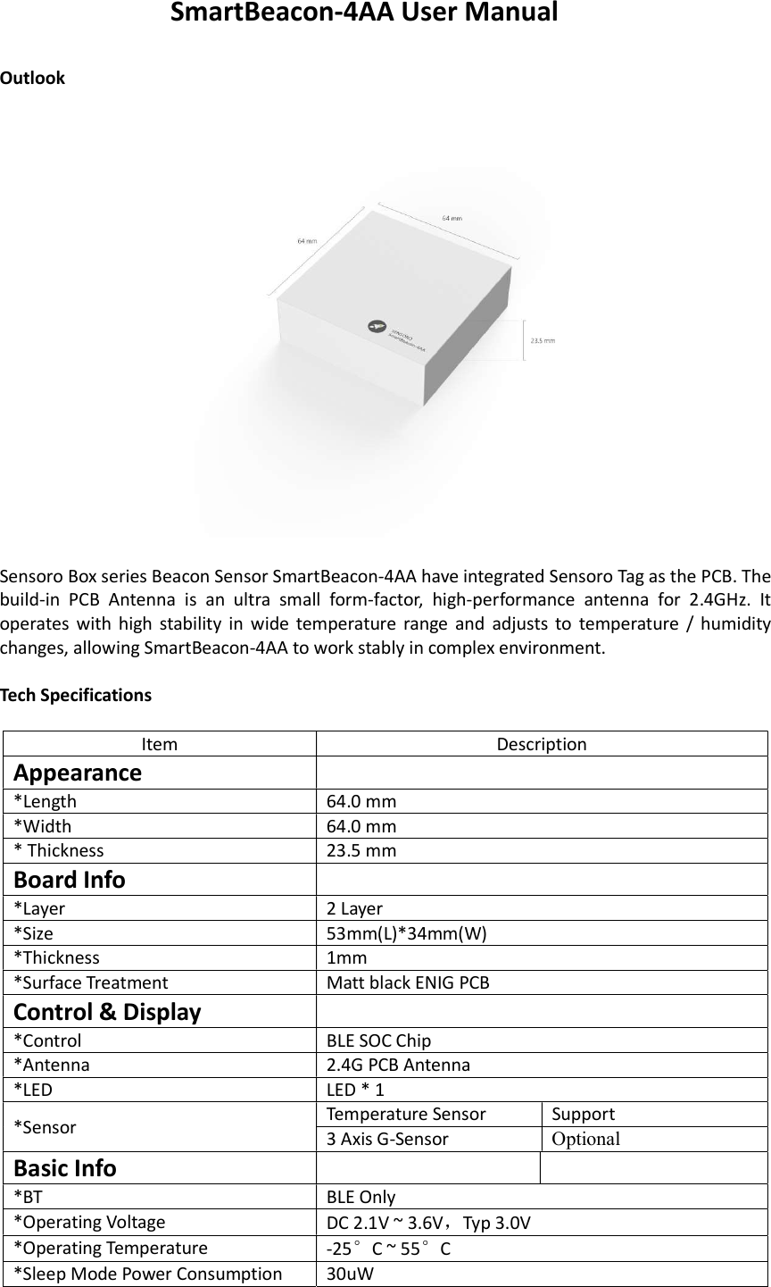 SmartBeacon-4AA User Manual  Outlook    Sensoro Box series Beacon Sensor SmartBeacon-4AA have integrated Sensoro Tag as the PCB. The build-in  PCB  Antenna  is  an  ultra  small  form-factor,  high-performance  antenna  for  2.4GHz.  It operates  with high stability in  wide temperature  range  and  adjusts  to  temperature  / humidity changes, allowing SmartBeacon-4AA to work stably in complex environment.  Tech Specifications  Item  Description Appearance   *Length  64.0 mm  *Width  64.0 mm  * Thickness  23.5 mm  Board Info  *Layer  2 Layer *Size  53mm(L)*34mm(W) *Thickness   1mm *Surface Treatment  Matt black ENIG PCB Control &amp; Display  *Control  BLE SOC Chip *Antenna  2.4G PCB Antenna *LED  LED * 1 *Sensor  Temperature Sensor  Support 3 Axis G-Sensor   Optional Basic Info    *BT  BLE Only  *Operating Voltage  DC 2.1V ~ 3.6V，Typ 3.0V *Operating Temperature  -25°C ~ 55°C *Sleep Mode Power Consumption  30uW 