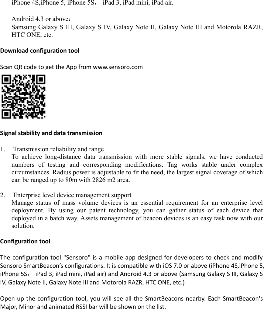 iPhone 4S,iPhone 5, iPhone 5S， iPad 3, iPad mini, iPad air.  Android 4.3 or above： Samsung Galaxy S  III, Galaxy S IV, Galaxy Note II, Galaxy Note III and Motorola RAZR, HTC ONE, etc.  Download configuration tool  Scan QR code to get the App from www.sensoro.com   Signal stability and data transmission  1.  Transmission reliability and range To  achieve  long-distance  data  transmission  with  more  stable  signals,  we  have  conducted numbers  of  testing  and  corresponding  modifications.  Tag  works  stable  under  complex circumstances. Radius power is adjustable to fit the need, the largest signal coverage of which can be ranged up to 80m with 2826 m2 area.  2.  Enterprise level device management support Manage  status  of  mass  volume  devices  is  an  essential  requirement  for  an  enterprise  level deployment.  By  using  our  patent  technology,  you  can  gather  status  of  each  device  that deployed in a batch way. Assets management of beacon devices is an easy task now with our solution.  Configuration tool  The configuration tool &quot;Sensoro&quot; is a mobile app designed for developers to check and modify Sensoro SmartBeacon’s configurations. It is compatible with iOS 7.0 or above (iPhone 4S,iPhone 5, iPhone 5S， iPad 3, iPad mini, iPad air) and Android 4.3 or above (Samsung Galaxy S III, Galaxy S IV, Galaxy Note II, Galaxy Note III and Motorola RAZR, HTC ONE, etc.)  Open up the configuration tool, you will see all the SmartBeacons nearby. Each SmartBeacon&apos;s Major, Minor and animated RSSI bar will be shown on the list. 