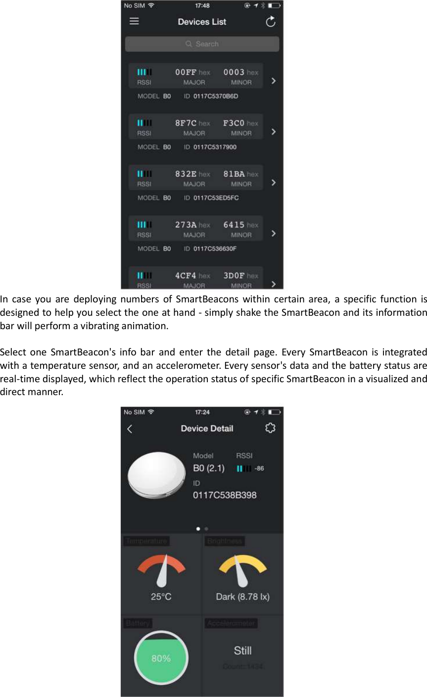  In  case you  are  deploying  numbers  of  SmartBeacons within certain area,  a  specific  function  is designed to help you select the one at hand - simply shake the SmartBeacon and its information bar will perform a vibrating animation.  Select one  SmartBeacon&apos;s  info  bar  and  enter  the  detail  page. Every SmartBeacon  is  integrated with a temperature sensor, and an accelerometer. Every sensor&apos;s data and the battery status are real-time displayed, which reflect the operation status of specific SmartBeacon in a visualized and direct manner.   