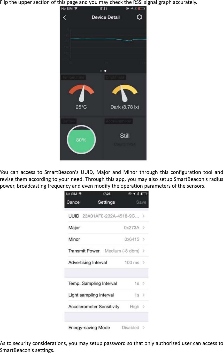 Flip the upper section of this page and you may check the RSSI signal graph accurately.   You  can  access  to  SmartBeacon&apos;s  UUID,  Major  and  Minor  through  this  configuration  tool  and revise them according to your need. Through this app, you may also setup SmartBeacon&apos;s radius power, broadcasting frequency and even modify the operation parameters of the sensors.   As to security considerations, you may setup password so that only authorized user can access to SmartBeacon&apos;s settings.    