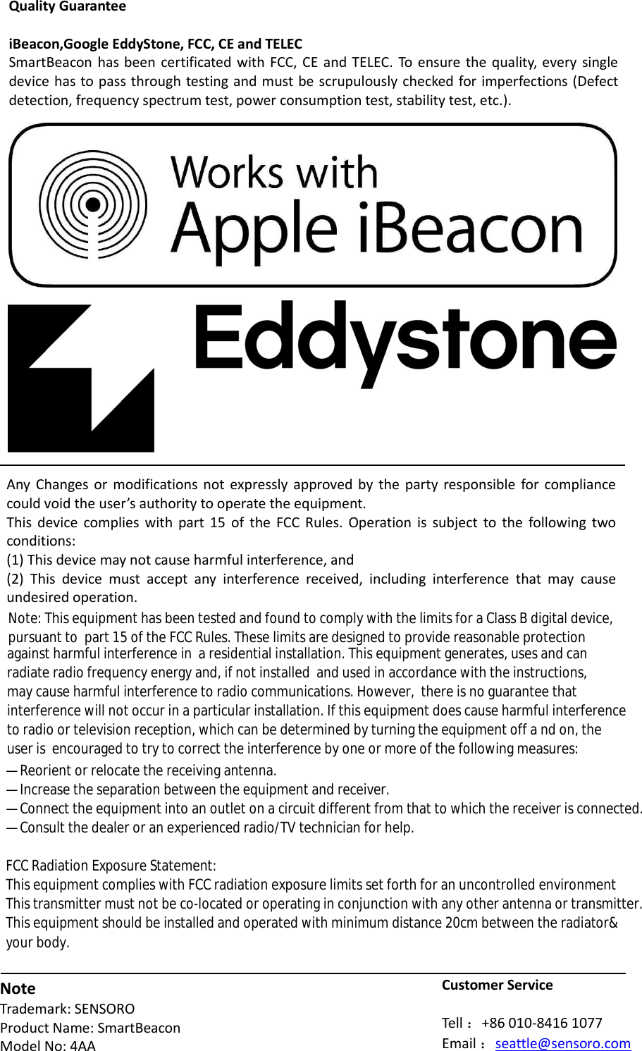 Quality Guarantee  iBeacon,Google EddyStone, FCC, CE and TELEC SmartBeacon  has been certificated  with FCC, CE and  TELEC. To ensure the  quality, every single device has to pass through testing and must be scrupulously checked for imperfections (Defect detection, frequency spectrum test, power consumption test, stability test, etc.).            Any  Changes or  modifications not  expressly  approved by  the  party  responsible for compliance could void the user’s authority to operate the equipment.   This  device  complies with  part  15  of  the FCC  Rules.  Operation  is  subject  to  the  following two conditions:  (1) This device may not cause harmful interference, and  (2)  This  device  must  accept  any  interference  received,  including  interference  that  may  cause undesired operation.         Note Trademark: SENSORO Product Name: SmartBeacon Model No: 4AA  Customer Service  Tell ：+86 010-8416 1077 Email ：seattle@sensoro.com —  Reorient or relocate the receiving antenna. —  Increase the separation between the equipment and receiver. —  Connect the equipment into an outlet on a circuit different from that to which the receiver is connected.  —  Consult the dealer or an experienced radio/TV technician for help. FCC Radiation Exposure Statement: This equipment complies with FCC radiation exposure limits set forth for an uncontrolled environment This transmitter must not be co-located or operating in conjunction with any other antenna or transmitter.This equipment should be installed and operated with minimum distance 20cm between the radiator&amp; Note: This equipment has been tested and found to comply with the limits for a Class B digital device, pursuant to  part 15 of the FCC Rules. These limits are designed to provide reasonable protection against harmful interference in  a residential installation. This equipment generates, uses and can radiate radio frequency energy and, if not installed  and used in accordance with the instructions, may cause harmful interference to radio communications. However,  there is no guarantee that interference will not occur in a particular installation. If this equipment does cause harmful interference to radio or television reception, which can be determined by turning the equipment off a nd on, the user is  encouraged to try to correct the interference by one or more of the following measures: your body.