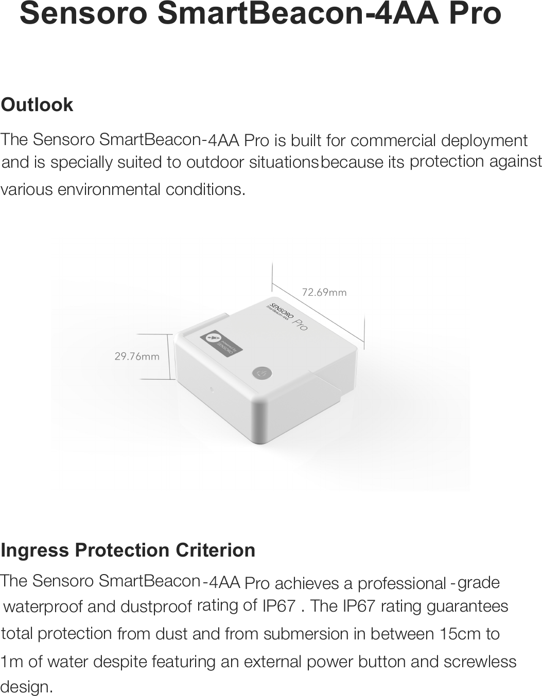 Sensoro SmartBeacon-Sensoro SmartBeacon-4AA Pro  Outlook The  4AA Pro is built for commercial deployment  and is specially suited to outdoor situations because its protection against various environmental conditions.     Ingress Protection Criterion The Sensoro SmartBeacon-4AA Pro achieves a professional -grade waterproof and dustproof  rating of IP67 . The IP67 rating guarantees total protection from dust and from submersion in between 15cm to 1m of water despite featuring an external power button and screwless design.   