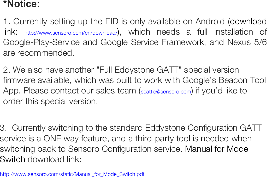 *Notice:  1. Currently setting up the EID is only available on Android (download link: http://www.sensoro.com/en/download/), which needs a full installation of Google-Play-Service and Google Service Framework, and Nexus 5/6 are recommended. 2. We also have another &quot;Full Eddystone GATT&quot; special version firmware available, which was built to work with Google’s Beacon Tool App. Please contact our sales team (seattle@sensoro.com) if you’d like to order this special version.   3.  Currently switching to the standard Eddystone Configuration GATT service is a ONE way feature, and a third-party tool is needed when switching back to Sensoro Configuration service. Manual for Mode Switch download link:  http://www.sensoro.com/static/Manual_for_Mode_Switch.pdf   