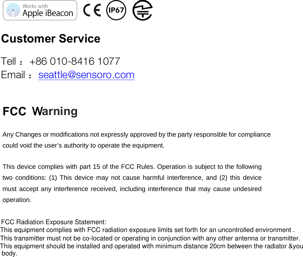 This equipment should be installed and operated with minimum distance 20cm between the radiator &amp;youThis transmitter must not be co-located or operating in conjunction with any other antenna or transmitter.WarningFCC                                 Customer Service  Tell ：+86 010-8416 1077 Email ：seattle@sensoro.com Any Changes or modifications not expressly approved by the party responsible for compliance could void the user’s authority to operate the equipment.     This device complies with part 15 of the FCC Rules. Operation is subject to the following two conditions: (1) This device may not cause harmful interference, and (2) this device must accept any interference received, including interference that may cause undesired operation.    This equipment complies with FCC radiation exposure limits set forth for an uncontrolled environment .FCC Radiation Exposure Statement:body.