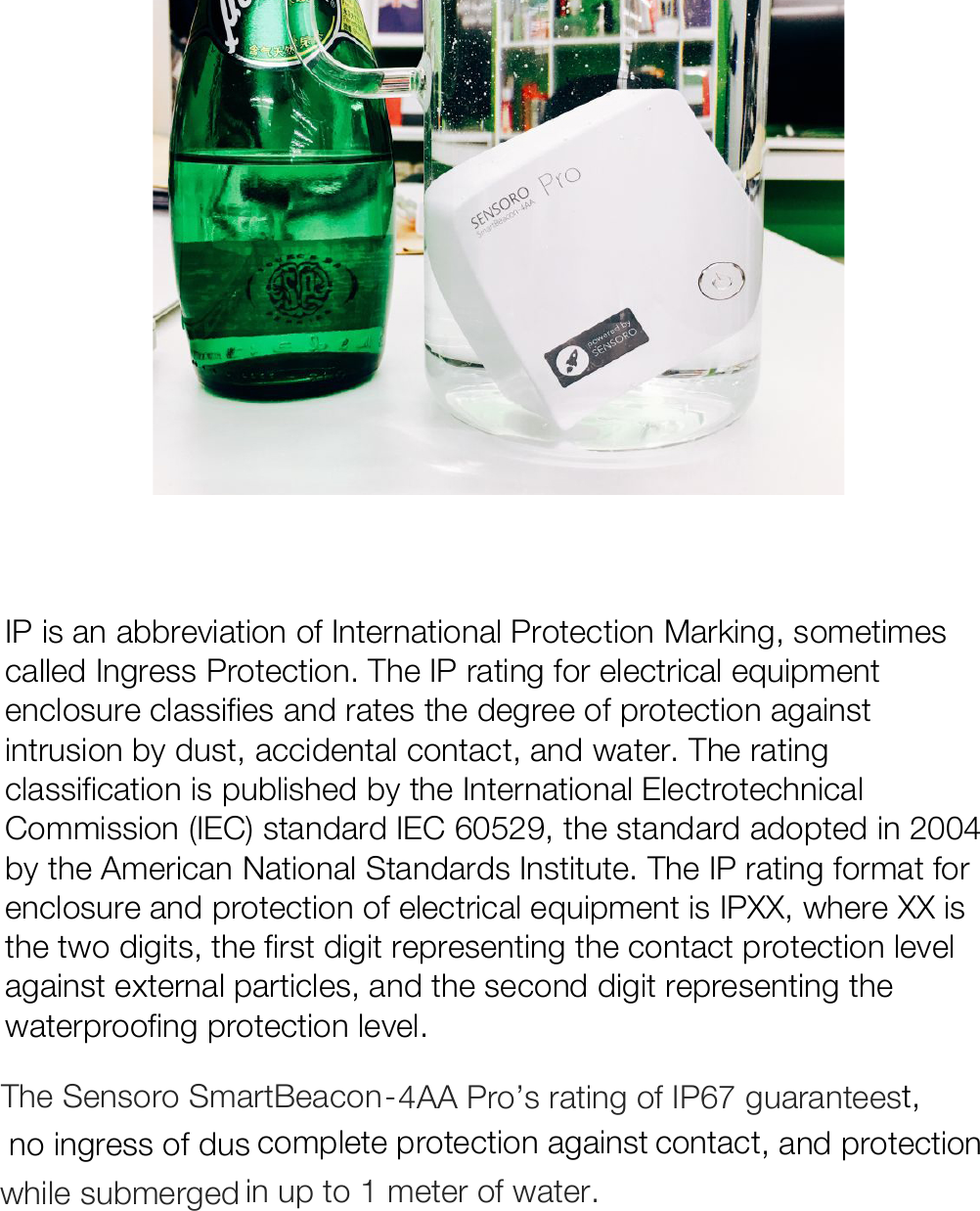    IP is an abbreviation of International Protection Marking, sometimes called Ingress Protection. The IP rating for electrical equipment enclosure classifies and rates the degree of protection against intrusion by dust, accidental contact, and water. The rating classification is published by the International Electrotechnical Commission (IEC) standard IEC 60529, the standard adopted in 2004 by the American National Standards Institute. The IP rating format for enclosure and protection of electrical equipment is IPXX, where XX is the two digits, the first digit representing the contact protection level against external particles, and the second digit representing the waterproofing protection level.   The Sensoro SmartBeacon-4AA Pro’s rating of IP67 guarantees no ingress of dust,  complete protection against contact, and protection while submerged in up to 1 meter of water.     