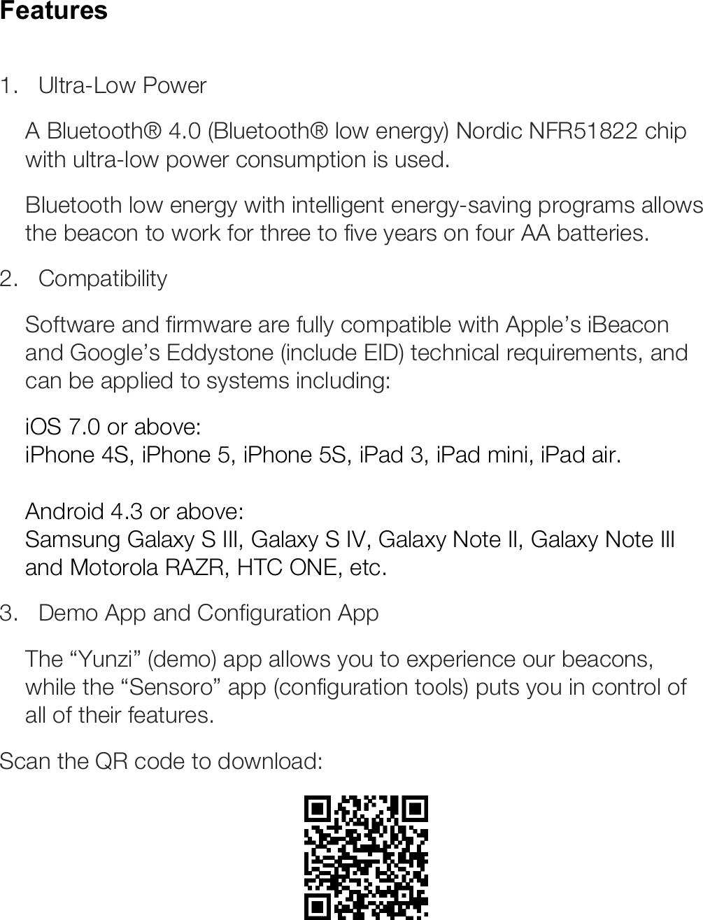 Features  1.   Ultra-Low Power A Bluetooth® 4.0 (Bluetooth® low energy) Nordic NFR51822 chip with ultra-low power consumption is used. Bluetooth low energy with intelligent energy-saving programs allows the beacon to work for three to five years on four AA batteries. 2.   Compatibility  Software and firmware are fully compatible with Apple’s iBeacon and Google’s Eddystone (include EID) technical requirements, and can be applied to systems including: iOS 7.0 or above: iPhone 4S, iPhone 5, iPhone 5S, iPad 3, iPad mini, iPad air.  Android 4.3 or above: Samsung Galaxy S III, Galaxy S IV, Galaxy Note II, Galaxy Note III and Motorola RAZR, HTC ONE, etc. 3.   Demo App and Configuration App The “Yunzi” (demo) app allows you to experience our beacons, while the “Sensoro” app (configuration tools) puts you in control of all of their features.  Scan the QR code to download:  ! 