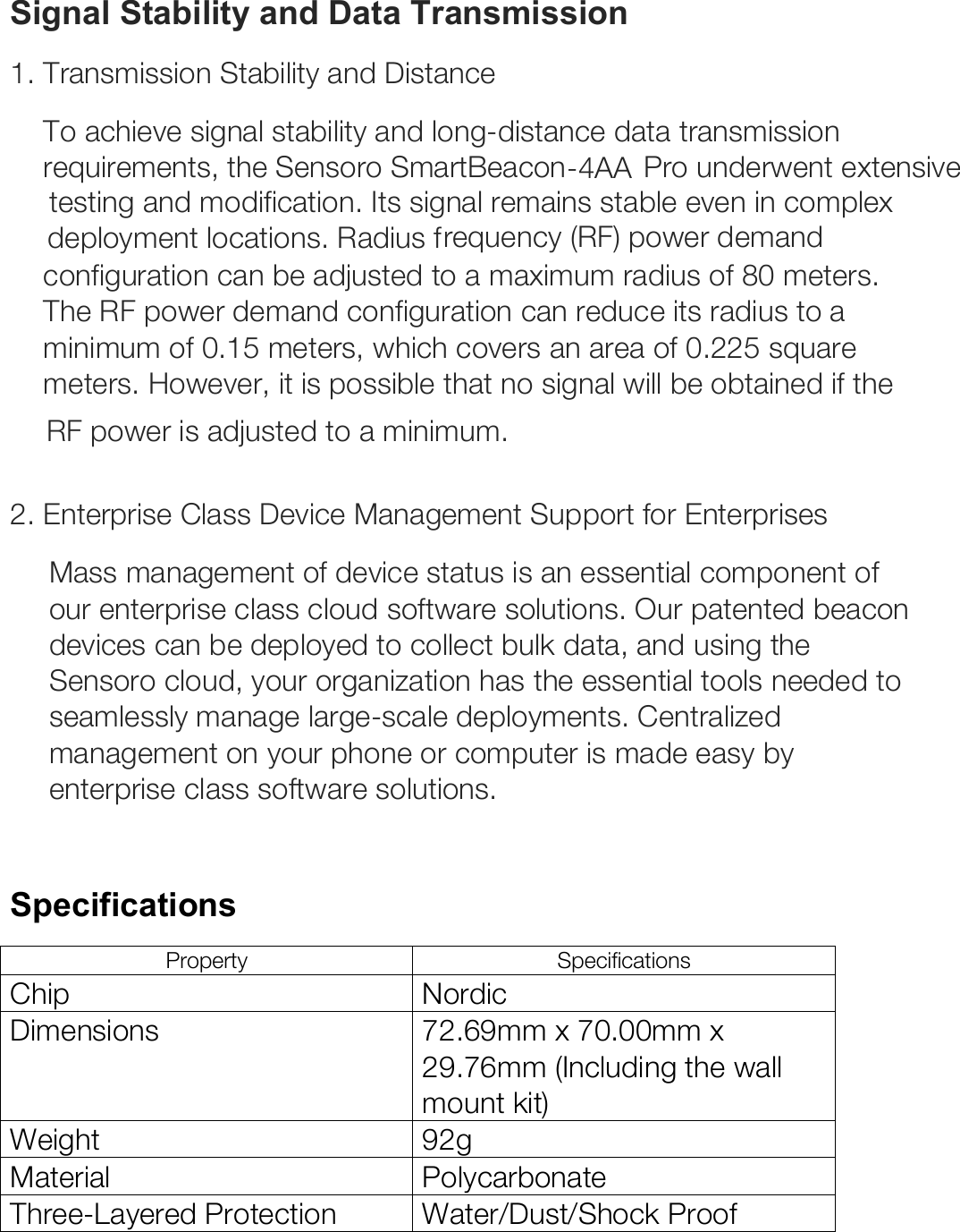 Signal Stability and Data Transmission 1. Transmission Stability and Distance To achieve signal stability and long-distance data transmission requirements, the Sensoro SmartBeacon-4AA  Pro underwent extensive testing and modification. Its signal remains stable even in complex deployment locations. Radius frequency (RF) power demand configuration can be adjusted to a maximum radius of 80 meters. The RF power demand configuration can reduce its radius to a minimum of 0.15 meters, which covers an area of 0.225 square meters. However, it is possible that no signal will be obtained if the RF power is adjusted to a minimum.   2. Enterprise Class Device Management Support for Enterprises Mass management of device status is an essential component of our enterprise class cloud software solutions. Our patented beacon devices can be deployed to collect bulk data, and using the Sensoro cloud, your organization has the essential tools needed to seamlessly manage large-scale deployments. Centralized management on your phone or computer is made easy by enterprise class software solutions.   Specifications Property Specifications Chip Nordic Dimensions 72.69mm x 70.00mm x 29.76mm (Including the wall mount kit) Weight 92g  Material Polycarbonate Three-Layered Protection Water/Dust/Shock Proof 