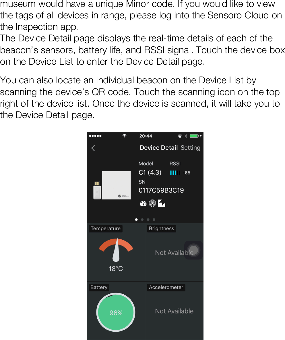 museum would have a unique Minor code. If you would like to view the tags of all devices in range, please log into the Sensoro Cloud on the Inspection app.  The Device Detail page displays the real-time details of each of the beacon’s sensors, battery life, and RSSI signal. Touch the device box on the Device List to enter the Device Detail page. You can also locate an individual beacon on the Device List by scanning the device’s QR code. Touch the scanning icon on the top right of the device list. Once the device is scanned, it will take you to the Device Detail page.       