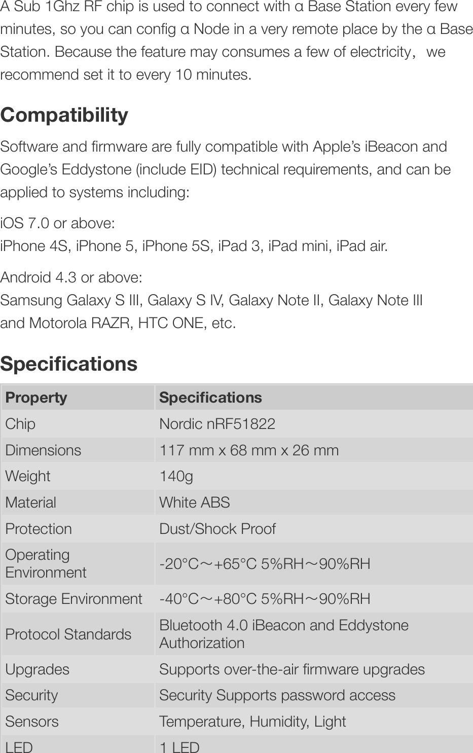 A Sub 1Ghz RF chip is used to connect with α Base Station every fewminutes, so you can conﬁg α Node in a very remote place by the α BaseStation. Because the feature may consumes a few of electricity，werecommend set it to every 10 minutes.CompatibilitySoftware and ﬁrmware are fully compatible with Apple’s iBeacon andGoogle’s Eddystone (include EID) technical requirements, and can beapplied to systems including:iOS 7.0 or above:iPhone 4S, iPhone 5, iPhone 5S, iPad 3, iPad mini, iPad air.Android 4.3 or above:Samsung Galaxy S III, Galaxy S IV, Galaxy Note II, Galaxy Note IIIand Motorola RAZR, HTC ONE, etc.SpeciﬁcationsProperty SpeciﬁcationsChip Nordic nRF51822Dimensions 117 mm x 68 mm x 26 mmWeight 140gMaterial White ABSProtection Dust/Shock ProofOperatingEnvironment -20°C～+65°C 5%RH～90%RHStorage Environment -40°C～+80°C 5%RH～90%RHProtocol Standards Bluetooth 4.0 iBeacon and EddystoneAuthorizationUpgrades Supports over-the-air ﬁrmware upgradesSecurity Security Supports password accessSensors Temperature, Humidity, LightLED 1 LED