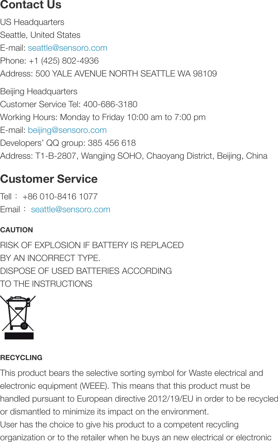 Contact UsUS HeadquartersSeattle, United StatesE-mail: seattle@sensoro.comPhone: +1 (425) 802-4936Address: 500 YALE AVENUE NORTH SEATTLE WA 98109Beijing HeadquartersCustomer Service Tel: 400-686-3180Working Hours: Monday to Friday 10:00 am to 7:00 pmE-mail: beijing@sensoro.comDevelopers’ QQ group: 385 456 618Address: T1-B-2807, Wangjing SOHO, Chaoyang District, Beijing, ChinaCustomer ServiceTell ：+86 010-8416 1077Email ：seattle@sensoro.comCAUTIONRISK OF EXPLOSION IF BATTERY IS REPLACED BY AN INCORRECT TYPE. DISPOSE OF USED BATTERIES ACCORDING TO THE INSTRUCTIONS&quot;RECYCLINGThis product bears the selective sorting symbol for Waste electrical andelectronic equipment (WEEE). This means that this product must behandled pursuant to European directive 2012/19/EU in order to be recycledor dismantled to minimize its impact on the environment. User has the choice to give his product to a competent recyclingorganization or to the retailer when he buys an new electrical or electronic