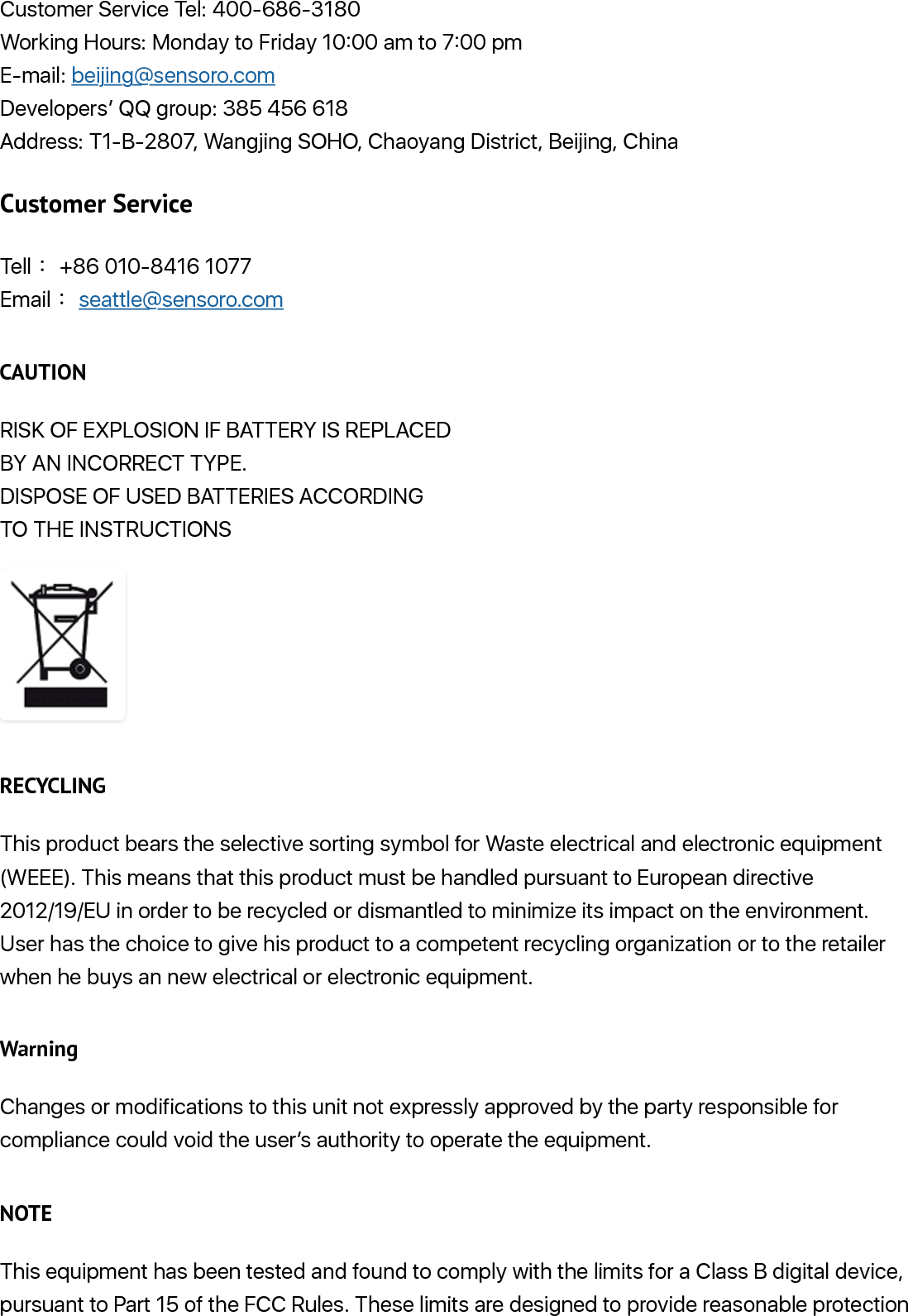 Customer Service Tel: 400-686-3180Working Hours: Monday to Friday 10:00 am to 7:00 pmE-mail: beijing@sensoro.comDevelopers’ QQ group: 385 456 618Address: T1-B-2807, Wangjing SOHO, Chaoyang District, Beijing, ChinaCustomer ServiceTell ғ+86 010-8416 1077Email ғseattle@sensoro.comCAUTIONRISK OF EXPLOSION IF BATTERY IS REPLACED BY AN INCORRECT TYPE. DISPOSE OF USED BATTERIES ACCORDING TO THE INSTRUCTIONSRECYCLINGThis product bears the selective sorting symbol for Waste electrical and electronic equipment(WEEE). This means that this product must be handled pursuant to European directive2012/19/EU in order to be recycled or dismantled to minimize its impact on the environment. User has the choice to give his product to a competent recycling organization or to the retailerwhen he buys an new electrical or electronic equipment.WarningChanges or modifications to this unit not expressly approved by the party responsible forcompliance could void the user’s authority to operate the equipment.NOTEThis equipment has been tested and found to comply with the limits for a Class B digital device,pursuant to Part 15 of the FCC Rules. These limits are designed to provide reasonable protection