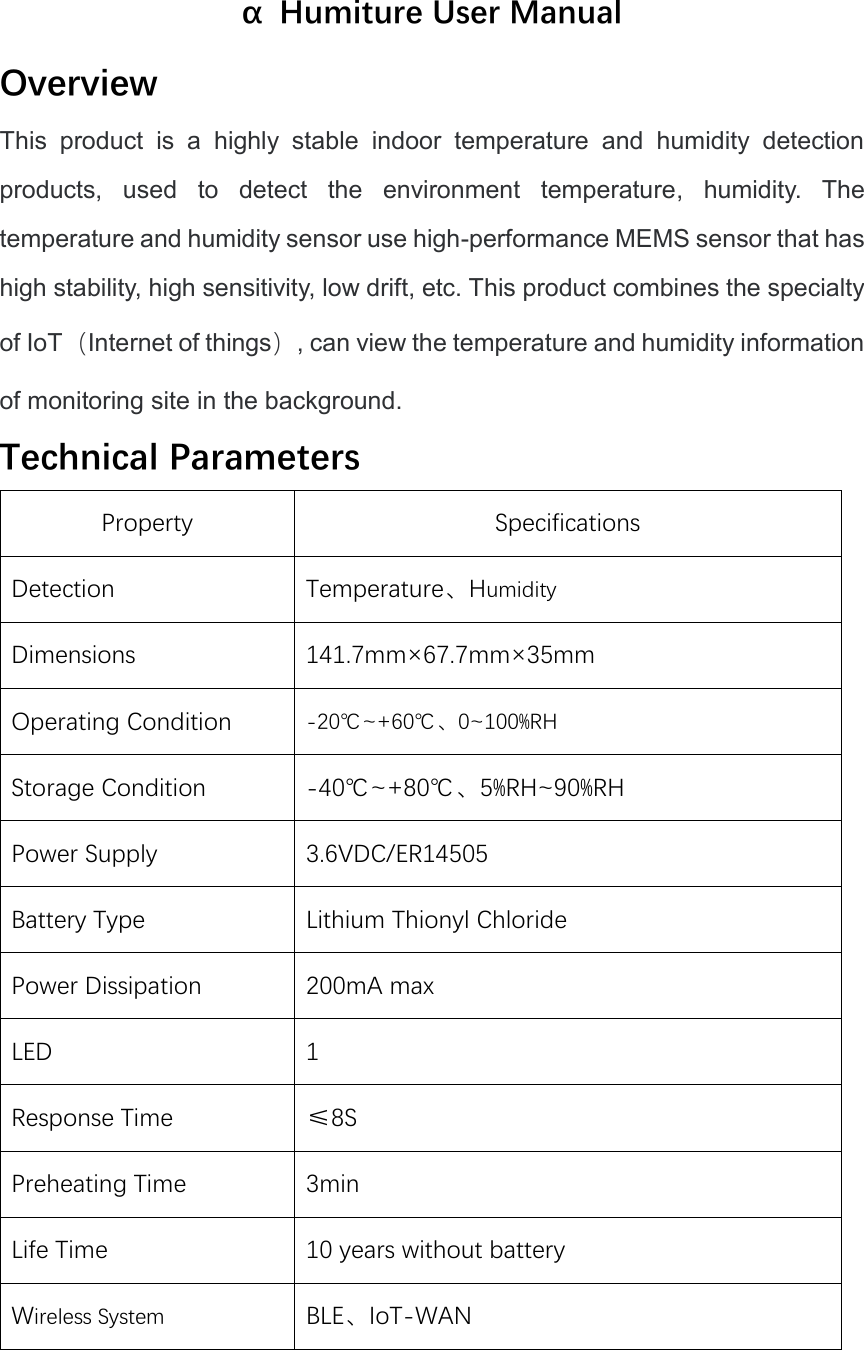 α  Humiture User Manual Overview This  product  is  a  highly  stable  indoor  temperature  and  humidity  detection products,  used  to  detect  the  environment  temperature,  humidity.  The     temperature and humidity sensor use high-performance MEMS sensor that has high stability, high sensitivity, low drift, etc. This product combines the specialty of IoT（Internet of things）, can view the temperature and humidity information of monitoring site in the background. Technical Parameters Property Specifications Detection Temperature、Humidity Dimensions 141.7mm×67.7mm×35mm Operating Condition -20℃~+60℃、0~100%RH Storage Condition -40℃~+80℃、5%RH~90%RH Power Supply 3.6VDC/ER14505 Battery Type Lithium Thionyl Chloride Power Dissipation 200mA max LED 1 Response Time ≤8S Preheating Time 3min Life Time 10 years without battery Wireless System BLE、IoT-WAN 