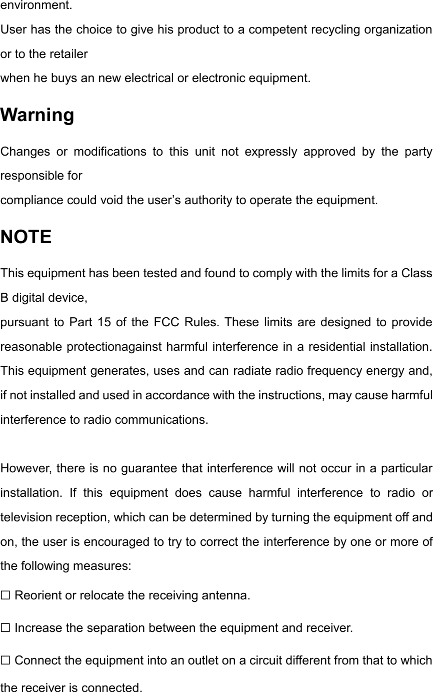 environment.   User has the choice to give his product to a competent recycling organization or to the retailer when he buys an new electrical or electronic equipment. Warning Changes  or  modifications  to  this  unit  not  expressly  approved  by  the  party responsible for compliance could void the user’s authority to operate the equipment. NOTE This equipment has been tested and found to comply with the limits for a Class B digital device, pursuant  to Part 15  of  the  FCC  Rules. These  limits  are  designed  to  provide reasonable protectionagainst harmful interference in a residential installation. This equipment generates, uses and can radiate radio frequency energy and, if not installed and used in accordance with the instructions, may cause harmful interference to radio communications.  However, there is no guarantee that interference will not occur in a particular installation.  If  this  equipment  does  cause  harmful  interference  to  radio  or television reception, which can be determined by turning the equipment off and on, the user is encouraged to try to correct the interference by one or more of the following measures: ☐ Reorient or relocate the receiving antenna. ☐ Increase the separation between the equipment and receiver. ☐ Connect the equipment into an outlet on a circuit different from that to which the receiver is connected. 
