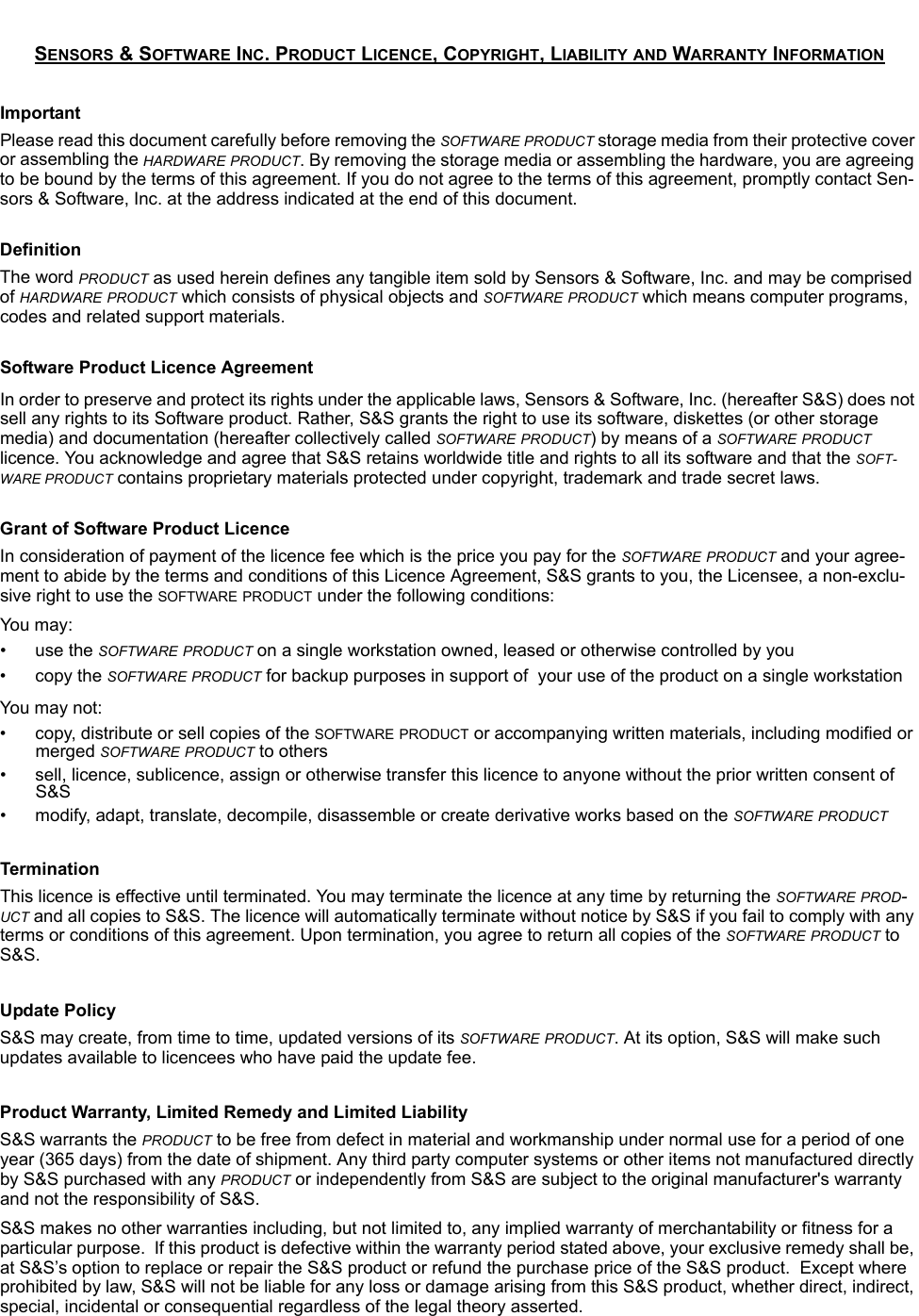 SENSORS &amp; SOFTWARE INC. PRODUCT LICENCE, COPYRIGHT, LIABILITY AND WARRANTY INFORMATIONImportantPlease read this document carefully before removing the SOFTWARE PRODUCT storage media from their protective cover or assembling the HARDWARE PRODUCT. By removing the storage media or assembling the hardware, you are agreeing to be bound by the terms of this agreement. If you do not agree to the terms of this agreement, promptly contact Sen-sors &amp; Software, Inc. at the address indicated at the end of this document.DefinitionThe word PRODUCT as used herein defines any tangible item sold by Sensors &amp; Software, Inc. and may be comprised of HARDWARE PRODUCT which consists of physical objects and SOFTWARE PRODUCT which means computer programs, codes and related support materials.Software Product Licence AgreementIn order to preserve and protect its rights under the applicable laws, Sensors &amp; Software, Inc. (hereafter S&amp;S) does not sell any rights to its Software product. Rather, S&amp;S grants the right to use its software, diskettes (or other storage media) and documentation (hereafter collectively called SOFTWARE PRODUCT) by means of a SOFTWARE PRODUCT licence. You acknowledge and agree that S&amp;S retains worldwide title and rights to all its software and that the SOFT-WARE PRODUCT contains proprietary materials protected under copyright, trademark and trade secret laws.Grant of Software Product LicenceIn consideration of payment of the licence fee which is the price you pay for the SOFTWARE PRODUCT and your agree-ment to abide by the terms and conditions of this Licence Agreement, S&amp;S grants to you, the Licensee, a non-exclu-sive right to use the SOFTWARE PRODUCT under the following conditions:You  may:• use the SOFTWARE PRODUCT on a single workstation owned, leased or otherwise controlled by you• copy the SOFTWARE PRODUCT for backup purposes in support of  your use of the product on a single workstationYou may not:• copy, distribute or sell copies of the SOFTWARE PRODUCT or accompanying written materials, including modified or merged SOFTWARE PRODUCT to others• sell, licence, sublicence, assign or otherwise transfer this licence to anyone without the prior written consent of S&amp;S• modify, adapt, translate, decompile, disassemble or create derivative works based on the SOFTWARE PRODUCTTerminationThis licence is effective until terminated. You may terminate the licence at any time by returning the SOFTWARE PROD-UCT and all copies to S&amp;S. The licence will automatically terminate without notice by S&amp;S if you fail to comply with any terms or conditions of this agreement. Upon termination, you agree to return all copies of the SOFTWARE PRODUCT to S&amp;S.Update PolicyS&amp;S may create, from time to time, updated versions of its SOFTWARE PRODUCT. At its option, S&amp;S will make such updates available to licencees who have paid the update fee.Product Warranty, Limited Remedy and Limited Liability S&amp;S warrants the PRODUCT to be free from defect in material and workmanship under normal use for a period of one year (365 days) from the date of shipment. Any third party computer systems or other items not manufactured directly by S&amp;S purchased with any PRODUCT or independently from S&amp;S are subject to the original manufacturer&apos;s warranty and not the responsibility of S&amp;S.S&amp;S makes no other warranties including, but not limited to, any implied warranty of merchantability or fitness for a particular purpose.  If this product is defective within the warranty period stated above, your exclusive remedy shall be, at S&amp;S’s option to replace or repair the S&amp;S product or refund the purchase price of the S&amp;S product.  Except where prohibited by law, S&amp;S will not be liable for any loss or damage arising from this S&amp;S product, whether direct, indirect, special, incidental or consequential regardless of the legal theory asserted.