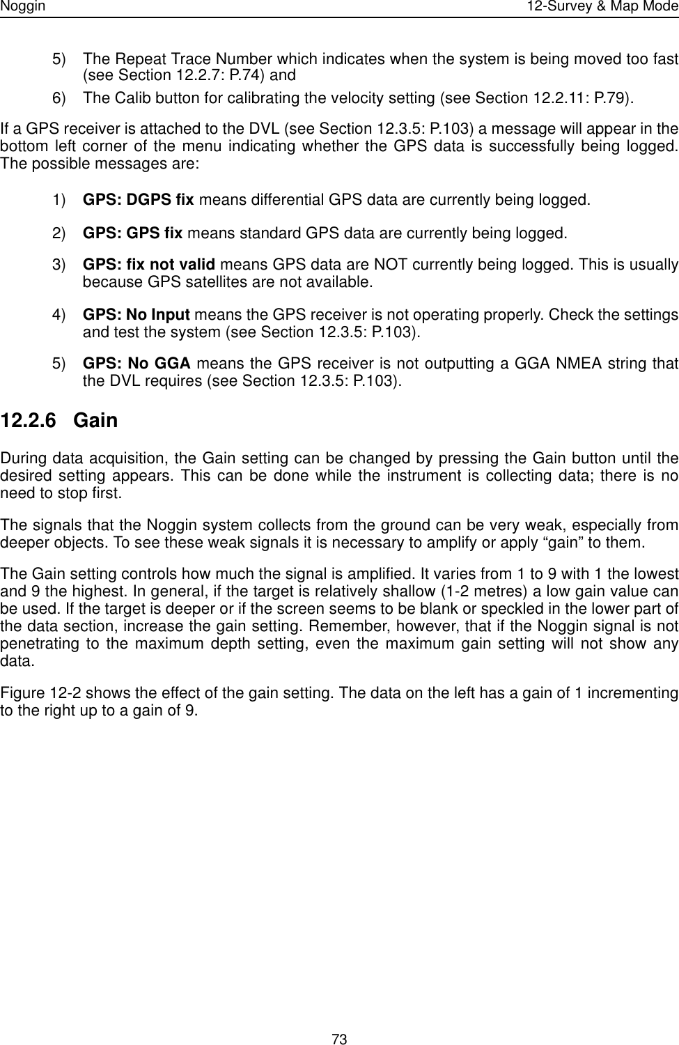 Noggin 12-Survey &amp; Map Mode735) The Repeat Trace Number which indicates when the system is being moved too fast(see Section 12.2.7: P.74) and6) The Calib button for calibrating the velocity setting (see Section 12.2.11: P.79).If a GPS receiver is attached to the DVL (see Section 12.3.5: P.103) a message will appear in thebottom left corner of the menu indicating whether the GPS data is successfully being logged.The possible messages are: 1) GPS: DGPS fix means differential GPS data are currently being logged.2) GPS: GPS fix means standard GPS data are currently being logged.3) GPS: fix not valid means GPS data are NOT currently being logged. This is usuallybecause GPS satellites are not available.4) GPS: No Input means the GPS receiver is not operating properly. Check the settingsand test the system (see Section 12.3.5: P.103).5) GPS: No GGA means the GPS receiver is not outputting a GGA NMEA string thatthe DVL requires (see Section 12.3.5: P.103).12.2.6 GainDuring data acquisition, the Gain setting can be changed by pressing the Gain button until thedesired setting appears. This can be done while the instrument is collecting data; there is noneed to stop first.The signals that the Noggin system collects from the ground can be very weak, especially fromdeeper objects. To see these weak signals it is necessary to amplify or apply “gain” to them. The Gain setting controls how much the signal is amplified. It varies from 1 to 9 with 1 the lowestand 9 the highest. In general, if the target is relatively shallow (1-2 metres) a low gain value canbe used. If the target is deeper or if the screen seems to be blank or speckled in the lower part ofthe data section, increase the gain setting. Remember, however, that if the Noggin signal is notpenetrating to the maximum depth setting, even the maximum gain setting will not show anydata.Figure 12-2 shows the effect of the gain setting. The data on the left has a gain of 1 incrementingto the right up to a gain of 9.