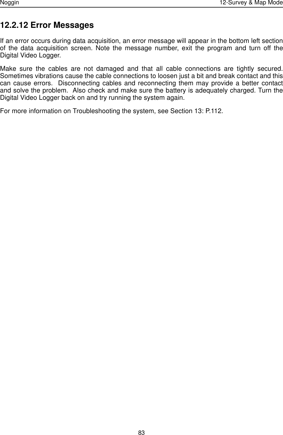 Noggin 12-Survey &amp; Map Mode8312.2.12 Error MessagesIf an error occurs during data acquisition, an error message will appear in the bottom left sectionof the data acquisition screen. Note the message number, exit the program and turn off theDigital Video Logger. Make sure the cables are not damaged and that all cable connections are tightly secured.Sometimes vibrations cause the cable connections to loosen just a bit and break contact and thiscan cause errors.  Disconnecting cables and reconnecting them may provide a better contactand solve the problem.  Also check and make sure the battery is adequately charged. Turn theDigital Video Logger back on and try running the system again.For more information on Troubleshooting the system, see Section 13: P.112.