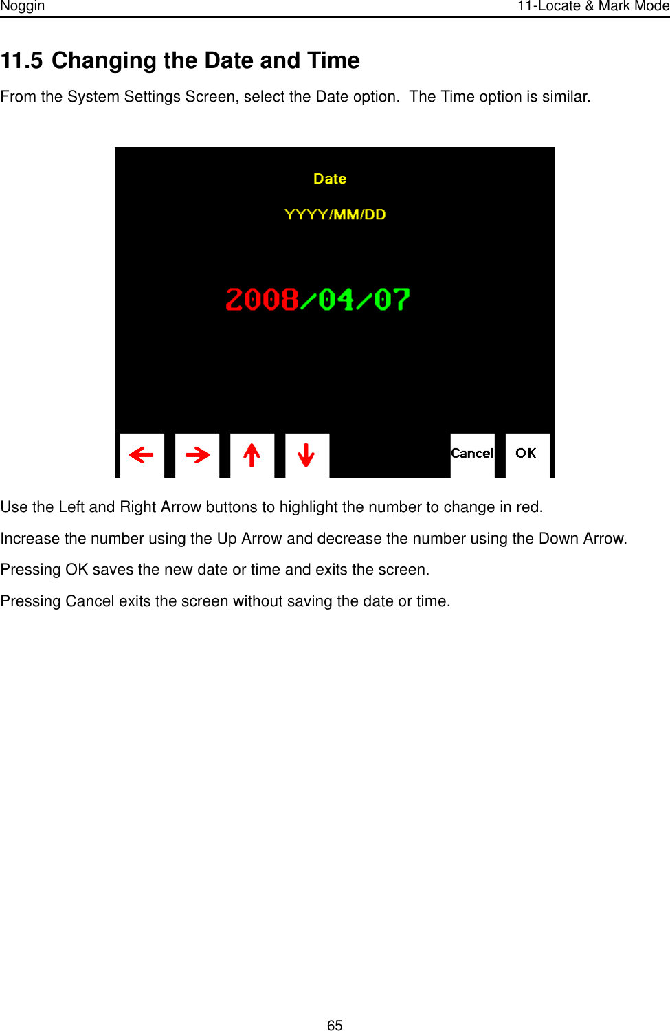 Noggin 11-Locate &amp; Mark Mode6511.5 Changing the Date and TimeFrom the System Settings Screen, select the Date option.  The Time option is similar.Use the Left and Right Arrow buttons to highlight the number to change in red.  Increase the number using the Up Arrow and decrease the number using the Down Arrow.Pressing OK saves the new date or time and exits the screen.  Pressing Cancel exits the screen without saving the date or time. 