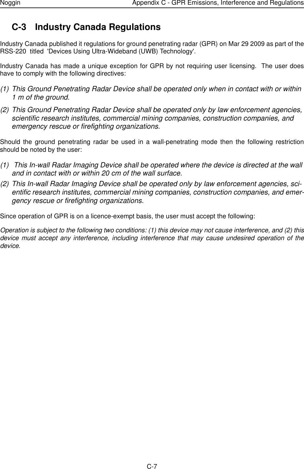 Noggin Appendix C - GPR Emissions, Interference and RegulationsC-7C-3 Industry Canada Regulations Industry Canada published it regulations for ground penetrating radar (GPR) on Mar 29 2009 as part of theRSS-220  titled  &apos;Devices Using Ultra-Wideband (UWB) Technology&apos;.Industry Canada has made a unique exception for GPR by not requiring user licensing.  The user doeshave to comply with the following directives:(1) This Ground Penetrating Radar Device shall be operated only when in contact with or within 1 m of the ground.(2) This Ground Penetrating Radar Device shall be operated only by law enforcement agencies, scientific research institutes, commercial mining companies, construction companies, and emergency rescue or firefighting organizations.Should the ground penetrating radar be used in a wall-penetrating mode then the following restrictionshould be noted by the user:(1)  This In-wall Radar Imaging Device shall be operated where the device is directed at the wall and in contact with or within 20 cm of the wall surface.(2) This In-wall Radar Imaging Device shall be operated only by law enforcement agencies, sci-entific research institutes, commercial mining companies, construction companies, and emer-gency rescue or firefighting organizations.Since operation of GPR is on a licence-exempt basis, the user must accept the following:Operation is subject to the following two conditions: (1) this device may not cause interference, and (2) thisdevice must accept any interference, including interference that may cause undesired operation of thedevice. 