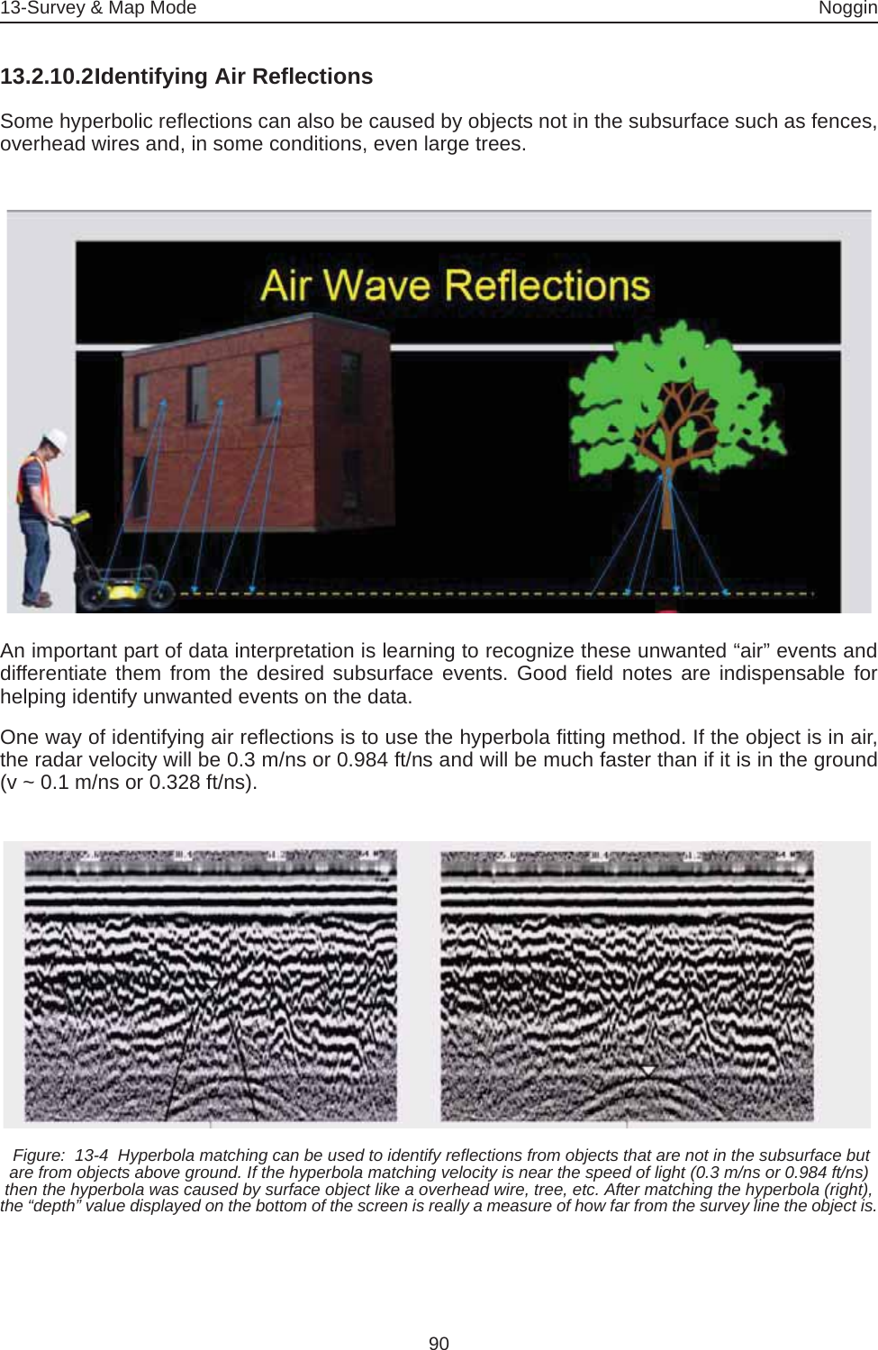 13-Survey &amp; Map Mode Noggin9013.2.10.2Identifying Air ReflectionsSome hyperbolic reflections can also be caused by objects not in the subsurface such as fences,overhead wires and, in some conditions, even large trees.An important part of data interpretation is learning to recognize these unwanted “air” events anddifferentiate them from the desired subsurface events. Good field notes are indispensable forhelping identify unwanted events on the data.One way of identifying air reflections is to use the hyperbola fitting method. If the object is in air,the radar velocity will be 0.3 m/ns or 0.984 ft/ns and will be much faster than if it is in the ground(v ~ 0.1 m/ns or 0.328 ft/ns). Figure:  13-4  Hyperbola matching can be used to identify reflections from objects that are not in the subsurface but are from objects above ground. If the hyperbola matching velocity is near the speed of light (0.3 m/ns or 0.984 ft/ns) then the hyperbola was caused by surface object like a overhead wire, tree, etc. After matching the hyperbola (right), the “depth” value displayed on the bottom of the screen is really a measure of how far from the survey line the object is.