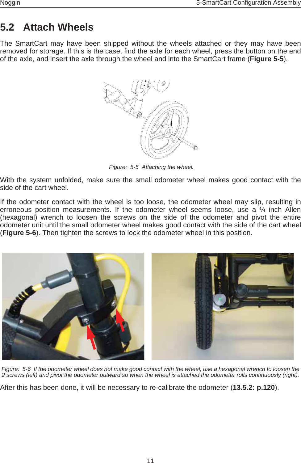 Noggin 5-SmartCart Configuration Assembly115.2 Attach WheelsThe SmartCart may have been shipped without the wheels attached or they may have beenremoved for storage. If this is the case, find the axle for each wheel, press the button on the endof the axle, and insert the axle through the wheel and into the SmartCart frame (Figure 5-5). Figure:  5-5  Attaching the wheel.With the system unfolded, make sure the small odometer wheel makes good contact with theside of the cart wheel. If the odometer contact with the wheel is too loose, the odometer wheel may slip, resulting inerroneous position measurements. If the odometer wheel seems loose, use a ¼ inch Allen(hexagonal) wrench to loosen the screws on the side of the odometer and pivot the entireodometer unit until the small odometer wheel makes good contact with the side of the cart wheel(Figure 5-6). Then tighten the screws to lock the odometer wheel in this position.  Figure:  5-6  If the odometer wheel does not make good contact with the wheel, use a hexagonal wrench to loosen the 2 screws (left) and pivot the odometer outward so when the wheel is attached the odometer rolls continuously (right).After this has been done, it will be necessary to re-calibrate the odometer (13.5.2: p.120).