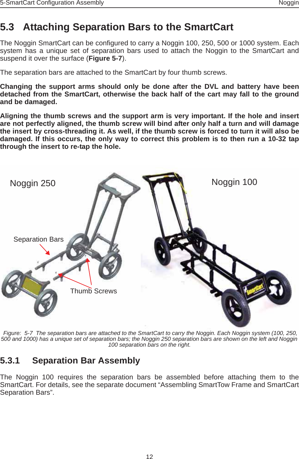 5-SmartCart Configuration Assembly Noggin125.3 Attaching Separation Bars to the SmartCartThe Noggin SmartCart can be configured to carry a Noggin 100, 250, 500 or 1000 system. Eachsystem has a unique set of separation bars used to attach the Noggin to the SmartCart andsuspend it over the surface (Figure 5-7). The separation bars are attached to the SmartCart by four thumb screws. Changing the support arms should only be done after the DVL and battery have beendetached from the SmartCart, otherwise the back half of the cart may fall to the groundand be damaged.Aligning the thumb screws and the support arm is very important. If the hole and insertare not perfectly aligned, the thumb screw will bind after only half a turn and will damagethe insert by cross-threading it. As well, if the thumb screw is forced to turn it will also bedamaged. If this occurs, the only way to correct this problem is to then run a 10-32 tapthrough the insert to re-tap the hole.  Figure:  5-7  The separation bars are attached to the SmartCart to carry the Noggin. Each Noggin system (100, 250, 500 and 1000) has a unique set of separation bars; the Noggin 250 separation bars are shown on the left and Noggin 100 separation bars on the right.5.3.1 Separation Bar AssemblyThe Noggin 100 requires the separation bars be assembled before attaching them to theSmartCart. For details, see the separate document “Assembling SmartTow Frame and SmartCartSeparation Bars”.Noggin 100Noggin 250Separation BarsThumb Screws