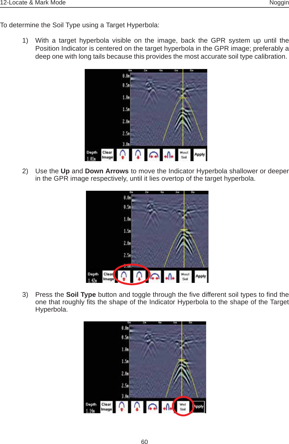 12-Locate &amp; Mark Mode Noggin60To determine the Soil Type using a Target Hyperbola:1) With a target hyperbola visible on the image, back the GPR system up until thePosition Indicator is centered on the target hyperbola in the GPR image; preferably adeep one with long tails because this provides the most accurate soil type calibration. 2) Use the Up and Down Arrows to move the Indicator Hyperbola shallower or deeperin the GPR image respectively, until it lies overtop of the target hyperbola. 3) Press the Soil Type button and toggle through the five different soil types to find theone that roughly fits the shape of the Indicator Hyperbola to the shape of the TargetHyperbola.