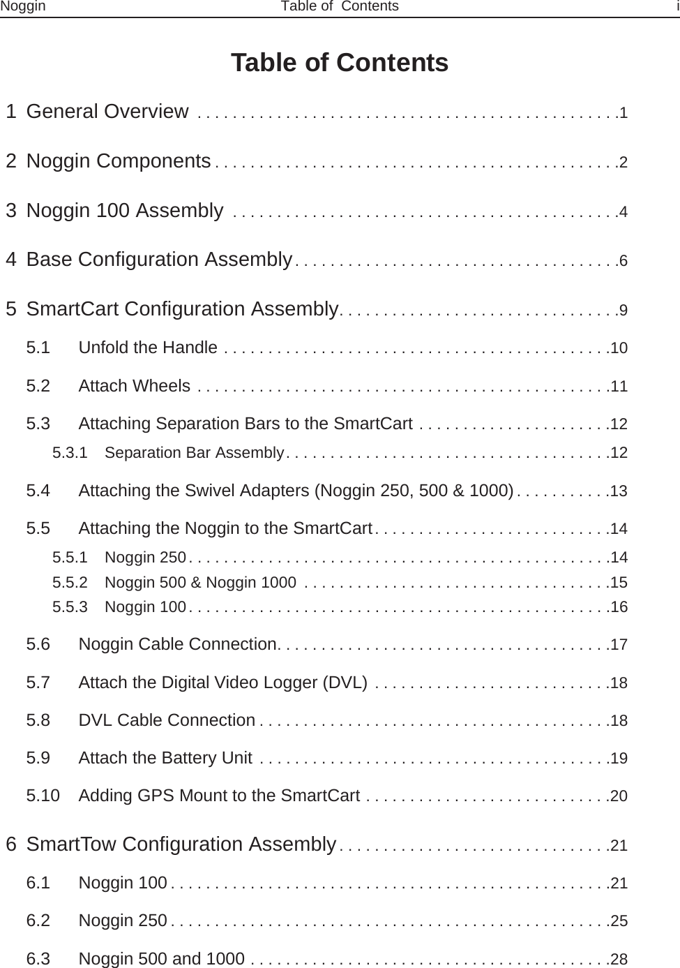 Noggin Table of  Contents iTable of Contents 1 General Overview . . . . . . . . . . . . . . . . . . . . . . . . . . . . . . . . . . . . . . . . . . . . . . . .1 2 Noggin Components. . . . . . . . . . . . . . . . . . . . . . . . . . . . . . . . . . . . . . . . . . . . . .2 3 Noggin 100 Assembly . . . . . . . . . . . . . . . . . . . . . . . . . . . . . . . . . . . . . . . . . . . .4 4 Base Configuration Assembly. . . . . . . . . . . . . . . . . . . . . . . . . . . . . . . . . . . . .6 5 SmartCart Configuration Assembly. . . . . . . . . . . . . . . . . . . . . . . . . . . . . . . .95.1 Unfold the Handle . . . . . . . . . . . . . . . . . . . . . . . . . . . . . . . . . . . . . . . . . . . .105.2 Attach Wheels . . . . . . . . . . . . . . . . . . . . . . . . . . . . . . . . . . . . . . . . . . . . . . .115.3 Attaching Separation Bars to the SmartCart . . . . . . . . . . . . . . . . . . . . . .125.3.1 Separation Bar Assembly. . . . . . . . . . . . . . . . . . . . . . . . . . . . . . . . . . . . .125.4 Attaching the Swivel Adapters (Noggin 250, 500 &amp; 1000). . . . . . . . . . .135.5 Attaching the Noggin to the SmartCart. . . . . . . . . . . . . . . . . . . . . . . . . . .145.5.1 Noggin 250. . . . . . . . . . . . . . . . . . . . . . . . . . . . . . . . . . . . . . . . . . . . . . . .145.5.2 Noggin 500 &amp; Noggin 1000  . . . . . . . . . . . . . . . . . . . . . . . . . . . . . . . . . . .155.5.3 Noggin 100. . . . . . . . . . . . . . . . . . . . . . . . . . . . . . . . . . . . . . . . . . . . . . . .165.6 Noggin Cable Connection. . . . . . . . . . . . . . . . . . . . . . . . . . . . . . . . . . . . . .175.7 Attach the Digital Video Logger (DVL) . . . . . . . . . . . . . . . . . . . . . . . . . . .185.8 DVL Cable Connection. . . . . . . . . . . . . . . . . . . . . . . . . . . . . . . . . . . . . . . .185.9 Attach the Battery Unit . . . . . . . . . . . . . . . . . . . . . . . . . . . . . . . . . . . . . . . .195.10 Adding GPS Mount to the SmartCart . . . . . . . . . . . . . . . . . . . . . . . . . . . .20 6 SmartTow Configuration Assembly. . . . . . . . . . . . . . . . . . . . . . . . . . . . . . .216.1 Noggin 100. . . . . . . . . . . . . . . . . . . . . . . . . . . . . . . . . . . . . . . . . . . . . . . . . .216.2 Noggin 250. . . . . . . . . . . . . . . . . . . . . . . . . . . . . . . . . . . . . . . . . . . . . . . . . .256.3 Noggin 500 and 1000 . . . . . . . . . . . . . . . . . . . . . . . . . . . . . . . . . . . . . . . . .28