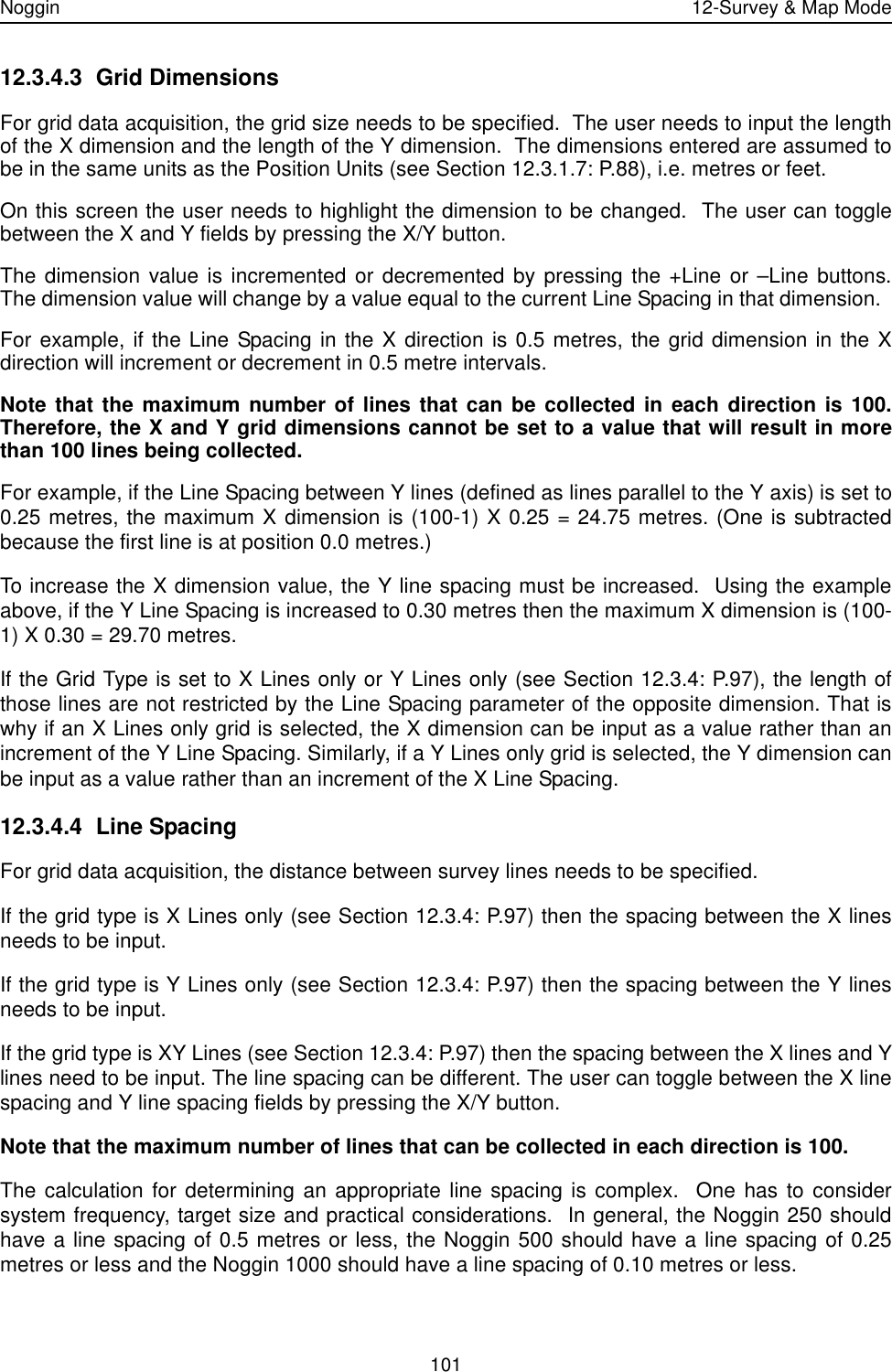 Noggin 12-Survey &amp; Map Mode10112.3.4.3 Grid DimensionsFor grid data acquisition, the grid size needs to be specified.  The user needs to input the lengthof the X dimension and the length of the Y dimension.  The dimensions entered are assumed tobe in the same units as the Position Units (see Section 12.3.1.7: P.88), i.e. metres or feet.On this screen the user needs to highlight the dimension to be changed.  The user can togglebetween the X and Y fields by pressing the X/Y button.  The dimension value is incremented or decremented by pressing the +Line or –Line buttons.The dimension value will change by a value equal to the current Line Spacing in that dimension.  For example, if the Line Spacing in the X direction is 0.5 metres, the grid dimension in the Xdirection will increment or decrement in 0.5 metre intervals.  Note that the maximum number of lines that can be collected in each direction is 100.Therefore, the X and Y grid dimensions cannot be set to a value that will result in morethan 100 lines being collected.  For example, if the Line Spacing between Y lines (defined as lines parallel to the Y axis) is set to0.25 metres, the maximum X dimension is (100-1) X 0.25 = 24.75 metres. (One is subtractedbecause the first line is at position 0.0 metres.)To increase the X dimension value, the Y line spacing must be increased.  Using the exampleabove, if the Y Line Spacing is increased to 0.30 metres then the maximum X dimension is (100-1) X 0.30 = 29.70 metres.If the Grid Type is set to X Lines only or Y Lines only (see Section 12.3.4: P.97), the length ofthose lines are not restricted by the Line Spacing parameter of the opposite dimension. That iswhy if an X Lines only grid is selected, the X dimension can be input as a value rather than anincrement of the Y Line Spacing. Similarly, if a Y Lines only grid is selected, the Y dimension canbe input as a value rather than an increment of the X Line Spacing.12.3.4.4 Line SpacingFor grid data acquisition, the distance between survey lines needs to be specified. If the grid type is X Lines only (see Section 12.3.4: P.97) then the spacing between the X linesneeds to be input. If the grid type is Y Lines only (see Section 12.3.4: P.97) then the spacing between the Y linesneeds to be input. If the grid type is XY Lines (see Section 12.3.4: P.97) then the spacing between the X lines and Ylines need to be input. The line spacing can be different. The user can toggle between the X linespacing and Y line spacing fields by pressing the X/Y button.Note that the maximum number of lines that can be collected in each direction is 100.  The calculation for determining an appropriate line spacing is complex.  One has to considersystem frequency, target size and practical considerations.  In general, the Noggin 250 shouldhave a line spacing of 0.5 metres or less, the Noggin 500 should have a line spacing of 0.25metres or less and the Noggin 1000 should have a line spacing of 0.10 metres or less.